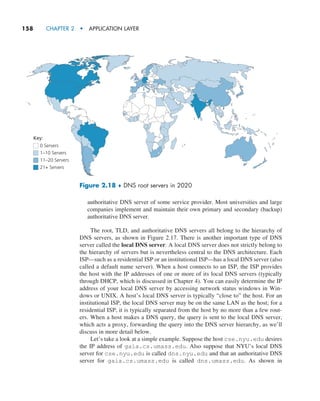158     CHAPTER 2  •  APPLICATION LAYER
authoritative DNS server of some service provider. Most universities and large
companies implement and maintain their own primary and secondary (backup)
authoritative DNS server.
The root, TLD, and authoritative DNS servers all belong to the hierarchy of
DNS servers, as shown in Figure 2.17. There is another important type of DNS
server called the local DNS server. A local DNS server does not strictly belong to
the hierarchy of servers but is nevertheless central to the DNS architecture. Each
ISP—such as a residential ISP or an institutional ISP—has a local DNS server (also
called a default name server). When a host connects to an ISP, the ISP provides
the host with the IP addresses of one or more of its local DNS servers (typically
through DHCP, which is discussed in Chapter 4). You can easily determine the IP
address of your local DNS server by accessing network status windows in Win-
dows or UNIX. A host’s local DNS server is typically “close to” the host. For an
institutional ISP, the local DNS server may be on the same LAN as the host; for a
residential ISP, it is typically separated from the host by no more than a few rout-
ers. When a host makes a DNS query, the query is sent to the local DNS server,
which acts a proxy, ­
forwarding the query into the DNS server hierarchy, as we’ll
discuss in more detail below.
Let’s take a look at a simple example. Suppose the host cse.nyu.edu desires
the IP address of gaia.cs.umass.edu. Also suppose that NYU’s local DNS
server for cse.nyu.edu is called dns.nyu.edu and that an authoritative DNS
server for gaia.cs.umass.edu is called dns.umass.edu. As shown in
0 Servers
1–10 Servers
11–20 Servers
21+ Servers
Key:
Figure 2.18 ♦ DNS root servers in 2020
M02_KURO5469_08_GE_C02.indd 158 03/05/2021 15:50
 