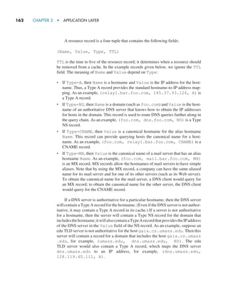 162     CHAPTER 2  •  APPLICATION LAYER
A resource record is a four-tuple that contains the following fields:
(Name, Value, Type, TTL)
TTL is the time to live of the resource record; it determines when a resource should
be removed from a cache. In the example records given below, we ignore the TTL
field. The meaning of Name and Value depend on Type:
• If Type=A, then Name is a hostname and Value is the IP address for the host-
name. Thus, a Type A record provides the standard hostname-to-IP address map-
ping. As an example, (relay1.bar.foo.com, 145.37.93.126, A) is
a Type A record.
• If Type=NS, then Name is a domain (such as foo.com) and Value is the host-
name of an authoritative DNS server that knows how to obtain the IP addresses
for hosts in the domain. This record is used to route DNS queries further along in
the query chain. As an example, (foo.com, dns.foo.com, NS) is a Type
NS record.
• If Type=CNAME, then Value is a canonical hostname for the alias hostname
Name. This record can provide querying hosts the canonical name for a host-
name. As an example, (foo.com, relay1.bar.foo.com, CNAME) is a
CNAME record.
• If Type=MX, then Value is the canonical name of a mail server that has an alias
hostname Name. As an example, (foo.com, mail.bar.foo.com, MX)
is an MX record. MX records allow the hostnames of mail servers to have simple
aliases. Note that by using the MX record, a company can have the same aliased
name for its mail server and for one of its other servers (such as its Web server).
To obtain the canonical name for the mail server, a DNS client would query for
an MX record; to obtain the canonical name for the other server, the DNS client
would query for the CNAME record.
If a DNS server is authoritative for a particular hostname, then the DNS server
will contain a Type A record for the hostname. (Even if the DNS server is not author-
itative, it may contain a Type A record in its cache.) If a server is not authoritative
for a hostname, then the server will contain a Type NS record for the domain that
includesthehostname;itwillalsocontainaTypeArecordthatprovidestheIPaddress
of the DNS server in the Value field of the NS record. As an example, suppose an
edu TLD server is not authoritative for the host gaia.cs.umass.edu. Then this
server will contain a record for a domain that includes the host gaia.cs.umass
.edu, for example, (umass.edu, dns.umass.edu, NS). The edu
TLD server would also contain a Type A record, which maps the DNS server
dns.umass.edu to an IP address, for example, (dns.umass.edu,
128.119.40.111, A).
M02_KURO5469_08_GE_C02.indd 162 03/05/2021 15:50
 
