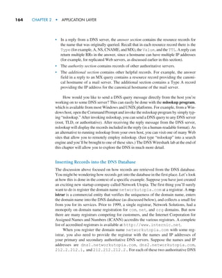 164     CHAPTER 2  •  APPLICATION LAYER
• In a reply from a DNS server, the answer section contains the resource records for
the name that was originally queried. Recall that in each resource record there is the
Type (for example, A, NS, CNAME, and MX), the Value, and the TTL. A reply can
return multiple RRs in the answer, since a hostname can have multiple IP addresses
(for example, for replicated Web servers, as discussed earlier in this section).
• The authority section contains records of other authoritative servers.
• The additional section contains other helpful records. For example, the answer
field in a reply to an MX query contains a resource record providing the canoni-
cal hostname of a mail server. The additional section contains a Type A record
providing the IP address for the canonical hostname of the mail server.
How would you like to send a DNS query message directly from the host you’re
working on to some DNS server? This can easily be done with the nslookup program,
which is available from most Windows and UNIX platforms. For example, from a Win-
dows host, open the Command Prompt and invoke the nslookup program by simply typ-
ing “nslookup.” After invoking nslookup, you can send a DNS query to any DNS server
(root, TLD, or authoritative). After receiving the reply message from the DNS server,
nslookup will display the records included in the reply (in a human-readable format). As
an alternative to running nslookup from your own host, you can visit one of many Web
sites that allow you to remotely employ nslookup. (Just type “nslookup” into a search
engine and you’ll be brought to one of these sites.) The DNS Wireshark lab at the end of
this chapter will allow you to explore the DNS in much more detail.
Inserting Records into the DNS Database
The discussion above focused on how records are retrieved from the DNS database.
You might be wondering how records get into the database in the first place. Let’s look
at how this is done in the context of a specific example. Suppose you have just created
an exciting new startup company called Network Utopia. The first thing you’ll surely
want to do is register the domain name networkutopia.com at a registrar. A reg-
istrar is a commercial entity that verifies the uniqueness of the domain name, enters
the domain name into the DNS database (as discussed below), and collects a small fee
from you for its services. Prior to 1999, a single registrar, Network Solutions, had a
monopoly on domain name registration for com, net, and org domains. But now
there are many registrars competing for customers, and the Internet Corporation for
Assigned Names and Numbers (ICANN) accredits the various registrars. A complete
list of accredited registrars is available at http://www.internic.net.
When you register the domain name networkutopia.com with some reg-
istrar, you also need to provide the registrar with the names and IP addresses of
your primary and secondary authoritative DNS servers. Suppose the names and IP
addresses are dns1.networkutopia.com, dns2.networkutopia.com,
212.2.212.1, and 212.212.212.2. For each of these two authoritative DNS
M02_KURO5469_08_GE_C02.indd 164 03/05/2021 15:50
 
