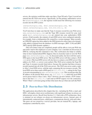 166     CHAPTER 2  •  APPLICATION LAYER
servers, the registrar would then make sure that a Type NS and a Type A record are
entered into the TLD com servers. Specifically, for the primary authoritative server
for networkutopia.com, the registrar would insert the following two resource
records into the DNS system:
(networkutopia.com, dns1.networkutopia.com, NS)
(dns1.networkutopia.com, 212.212.212.1, A)
You’ll also have to make sure that the Type A resource record for your Web server
www.networkutopia.com and the Type MX resource record for your mail
server mail.networkutopia.com are entered into your authoritative DNS
servers. (Until recently, the contents of each DNS server were configured statically,
for example, from a configuration file created by a system manager. More recently,
an UPDATE option has been added to the DNS protocol to allow data to be dynami-
cally added or deleted from the database via DNS messages. [RFC 2136] and [RFC
3007] specify DNS dynamic updates.)
Once all of these steps are completed, people will be able to visit your Web site
and send e-mail to the employees at your company. Let’s conclude our discussion of
DNS by verifying that this statement is true. This verification also helps to solidify
what we have learned about DNS. Suppose Alice in Australia wants to view the Web
page www.networkutopia.com. As discussed earlier, her host will first send a
DNS query to her local DNS server. The local DNS server will then contact a TLD
com server. (The local DNS server will also have to contact a root DNS server if the
address of a TLD com server is not cached.) This TLD server contains the Type NS
and Type A resource records listed above, because the registrar had these resource
records inserted into all of the TLD com servers. The TLD com server sends a reply
to Alice’s local DNS server, with the reply containing the two resource records. The
local DNS server then sends a DNS query to 212.212.212.1, asking for the Type
A record corresponding to www.networkutopia.com. This record provides the
IP address of the desired Web server, say, 212.212.71.4, which the local DNS
server passes back to Alice’s host. Alice’s browser can now initiate a TCP connec-
tion to the host 212.212.71.4 and send an HTTP request over the connection.
Whew! There’s a lot more going on than what meets the eye when one surfs the Web!
2.5 Peer-to-Peer File Distribution
The applications described in this chapter thus far—including the Web, e-mail, and
DNS—all employ client-server architectures with significant reliance on always-on
infrastructure servers. Recall from Section 2.1.1 that with a P2P architecture, there
is minimal (or no) reliance on always-on infrastructure servers. Instead, pairs of
intermittently connected hosts, called peers, communicate directly with each other.
The peers are not owned by a service provider, but are instead PCs, laptops, and
smartpones controlled by users.
M02_KURO5469_08_GE_C02.indd 166 03/05/2021 15:50
 