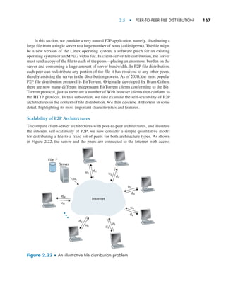 2.5  •   Peer-to-Peer File Distribution     
167
In this section, we consider a very natural P2P application, namely, distributing a
large file from a single server to a large number of hosts (called peers). The file might
be a new version of the Linux operating system, a software patch for an existing
operating system or an MPEG video file. In client-server file distribution, the server
must send a copy of the file to each of the peers—placing an enormous burden on the
server and consuming a large amount of server bandwidth. In P2P file distribution,
each peer can redistribute any portion of the file it has received to any other peers,
thereby assisting the server in the distribution process. As of 2020, the most popular
P2P file distribution protocol is BitTorrent. Originally developed by Bram Cohen,
there are now many different independent BitTorrent clients conforming to the Bit-
Torrent protocol, just as there are a number of Web browser clients that conform to
the HTTP protocol. In this subsection, we first examine the self-scalability of P2P
architectures in the context of file distribution. We then describe BitTorrent in some
detail, highlighting its most important characteristics and features.
Scalability of P2P Architectures
To compare client-server architectures with peer-to-peer architectures, and illustrate
the inherent self-scalability of P2P, we now consider a simple quantitative model
for distributing a file to a fixed set of peers for both architecture types. As shown
in Figure 2.22, the server and the peers are connected to the Internet with access
Internet
File: F
Server
us
u1 u2
u3
d1
d2
d3
u4
u5
u6
d4
d5
d6
uN
dN
Figure 2.22 ♦ An illustrative file distribution problem
M02_KURO5469_08_GE_C02.indd 167 03/05/2021 15:50
 