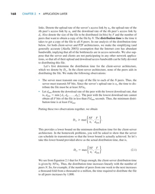 168     CHAPTER 2  •  APPLICATION LAYER
links. Denote the upload rate of the server’s access link by us, the upload rate of the
ith peer’s access link by ui, and the download rate of the ith peer’s access link by
di. Also denote the size of the file to be distributed (in bits) by F and the number of
peers that want to obtain a copy of the file by N. The distribution time is the time it
takes to get a copy of the file to all N peers. In our analysis of the distribution time
below, for both client-server and P2P architectures, we make the simplifying (and
generally accurate [Akella 2003]) assumption that the Internet core has abundant
bandwidth, implying that all of the bottlenecks are in access networks. We also sup-
pose that the server and clients are not participating in any other network applica-
tions, so that all of their upload and download access bandwidth can be fully devoted
to distributing this file.
Let’s first determine the distribution time for the client-server architecture,
which we denote by Dcs. In the client-server architecture, none of the peers aids in
distributing the file. We make the following observations:
• The server must transmit one copy of the file to each of the N peers. Thus, the
server must transmit NF bits. Since the server’s upload rate is us, the time to dis-
tribute the file must be at least NF/us.
• Let dmin denote the download rate of the peer with the lowest download rate, that
is, dmin = min5d1, dp, . . . , dN6. The peer with the lowest download rate cannot
obtain all F bits of the file in less than F/dmin seconds. Thus, the minimum distri-
bution time is at least F/dmin.
Putting these two observations together, we obtain
Dcs Ú maxb
NF
us
,
F
dmin
r.
This provides a lower bound on the minimum distribution time for the client-server
architecture. In the homework problems, you will be asked to show that the server
can schedule its transmissions so that the lower bound is actually achieved. So let’s
take this lower bound provided above as the actual distribution time, that is,
Dcs = maxb
NF
us
,
F
dmin
r(2.1)
We see from Equation 2.1 that for N large enough, the client-server distribution time
is given by NF/us. Thus, the distribution time increases linearly with the number of
peers N. So, for example, if the number of peers from one week to the next increases
a thousand-fold from a thousand to a million, the time required to distribute the file
to all peers increases by 1,000.
M02_KURO5469_08_GE_C02.indd 168 03/05/2021 15:50
 