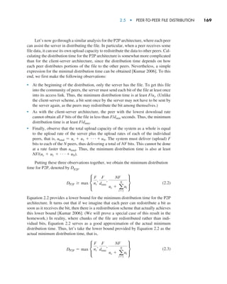 2.5  •   Peer-to-Peer File Distribution     
169
Let’s now go through a similar analysis for the P2P architecture, where each peer
can assist the server in distributing the file. In particular, when a peer receives some
file data, it can use its own upload capacity to redistribute the data to other peers. Cal-
culating the distribution time for the P2P architecture is somewhat more complicated
than for the client-server architecture, since the distribution time depends on how
each peer distributes portions of the file to the other peers. Nevertheless, a simple
expression for the minimal distribution time can be obtained [Kumar 2006]. To this
end, we first make the following observations:
• At the beginning of the distribution, only the server has the file. To get this file
into the community of peers, the server must send each bit of the file at least once
into its access link. Thus, the minimum distribution time is at least F/us. (Unlike
the client-server scheme, a bit sent once by the server may not have to be sent by
the server again, as the peers may redistribute the bit among themselves.)
• As with the client-server architecture, the peer with the lowest download rate
cannot obtain all F bits of the file in less than F/dmin seconds. Thus, the minimum
distribution time is at least F/dmin.
• Finally, observe that the total upload capacity of the system as a whole is equal
to the upload rate of the server plus the upload rates of each of the individual
peers, that is, utotal = us + u1 + g+ uN. The system must deliver (upload) F
bits to each of the N peers, thus delivering a total of NF bits. This cannot be done
at a rate faster than utotal. Thus, the minimum distribution time is also at least
NF/(us + u1 + g+ uN).
Putting these three observations together, we obtain the minimum distribution
time for P2P, denoted by DP2P.
DP2P Ú max c
F
us
,
F
dmin
,
NF
us + a
N
i=1
ui
s(2.2)
Equation 2.2 provides a lower bound for the minimum distribution time for the P2P
architecture. It turns out that if we imagine that each peer can redistribute a bit as
soon as it receives the bit, then there is a redistribution scheme that actually achieves
this lower bound [Kumar 2006]. (We will prove a special case of this result in the
homework.) In reality, where chunks of the file are redistributed rather than indi-
vidual bits, Equation 2.2 serves as a good approximation of the actual minimum
distribution time. Thus, let’s take the lower bound provided by Equation 2.2 as the
actual minimum distribution time, that is,
DP2P = max c
F
us
,
F
dmin
,
NF
us + a
N
i=1
ui
s(2.3)
M02_KURO5469_08_GE_C02.indd 169 03/05/2021 15:50
 