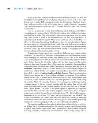 172     CHAPTER 2  •  APPLICATION LAYER
At any given time, each peer will have a subset of chunks from the file, with dif-
ferent peers having different subsets. Periodically, Alice will ask each of her neigh-
boring peers (over the TCP connections) for the list of the chunks they have. If Alice
has L different neighbors, she will obtain L lists of chunks. With this knowledge,
Alice will issue requests (again over the TCP connections) for chunks she currently
does not have.
So at any given instant of time, Alice will have a subset of chunks and will know
which chunks her neighbors have. With this information, Alice will have two impor-
tant decisions to make. First, which chunks should she request first from her neigh-
bors? And second, to which of her neighbors should she send requested chunks? In
deciding which chunks to request, Alice uses a technique called rarest first. The
idea is to determine, from among the chunks she does not have, the chunks that are
the rarest among her neighbors (that is, the chunks that have the fewest repeated cop-
ies among her neighbors) and then request those rarest chunks first. In this manner,
the rarest chunks get more quickly redistributed, aiming to (roughly) equalize the
numbers of copies of each chunk in the torrent.
To determine which requests she responds to, BitTorrent uses a clever trading
algorithm. The basic idea is that Alice gives priority to the neighbors that are cur-
rently supplying her data at the highest rate. Specifically, for each of her neighbors,
Alice continually measures the rate at which she receives bits and determines the four
peers that are feeding her bits at the highest rate. She then reciprocates by sending
chunks to these same four peers. Every 10 seconds, she recalculates the rates and pos-
sibly modifies the set of four peers. In BitTorrent lingo, these four peers are said to be
unchoked. Importantly, every 30 seconds, she also picks one additional neighbor at
random and sends it chunks. Let’s call the randomly chosen peer Bob. In BitTorrent
lingo, Bob is said to be optimistically unchoked. Because Alice is sending data to
Bob, she may become one of Bob’s top four uploaders, in which case Bob would start
to send data to Alice. If the rate at which Bob sends data to Alice is high enough, Bob
could then, in turn, become one of Alice’s top four uploaders. In other words, every
30 seconds, Alice will randomly choose a new trading partner and initiate trading
with that partner. If the two peers are satisfied with the trading, they will put each
other in their top four lists and continue trading with each other until one of the peers
finds a better partner. The effect is that peers capable of uploading at compatible
rates tend to find each other. The random neighbor selection also allows new peers
to get chunks, so that they can have something to trade. All other neighboring peers
besides these five peers (four “top” peers and one probing peer) are “choked,” that
is, they do not receive any chunks from Alice. BitTorrent has a number of interesting
mechanisms that are not discussed here, including pieces (mini-chunks), pipelining,
random first selection, endgame mode, and anti-snubbing [Cohen 2003].
The incentive mechanism for trading just described is often referred to as tit-for-
tat [Cohen 2003]. It has been shown that this incentive scheme can be circumvented
[Liogkas 2006; Locher 2006; Piatek 2008]. Nevertheless, the BitTorrent ecosystem
is wildly successful, with millions of simultaneous peers actively sharing files in
M02_KURO5469_08_GE_C02.indd 172 03/05/2021 15:50
 