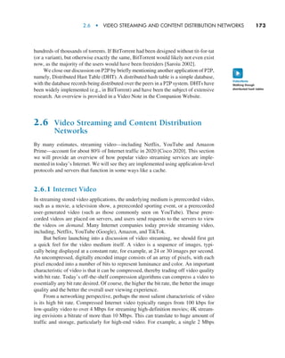 2.6  •  Video Streaming and Content Distribution Networks     
173
hundreds of thousands of torrents. If BitTorrent had been designed without tit-for-tat
(or a variant), but otherwise exactly the same, BitTorrent would likely not even exist
now, as the majority of the users would have been freeriders [Saroiu 2002].
We close our discussion on P2P by briefly mentioning another application of P2P,
namely, Distributed Hast Table (DHT). A distributed hash table is a simple database,
with the database records being distributed over the peers in a P2P system. DHTs have
been widely implemented (e.g., in BitTorrent) and have been the subject of extensive
research. An overview is provided in a Video Note in the Companion Website.
2.6 Video Streaming and Content Distribution
Networks
By many estimates, streaming video—including Netflix, YouTube and Amazon
Prime—account for about 80% of Internet traffic in 2020 [Cisco 2020]. This section
we will provide an overview of how popular video streaming services are imple-
mented in today’s Internet. We will see they are implemented using application-level
protocols and servers that function in some ways like a cache.
2.6.1 Internet Video
In streaming stored video applications, the underlying medium is prerecorded video,
such as a movie, a television show, a prerecorded sporting event, or a prerecorded
user-generated video (such as those commonly seen on YouTube). These prere-
corded videos are placed on servers, and users send requests to the servers to view
the videos on demand. Many Internet companies today provide streaming video,
including, Netflix, YouTube (Google), Amazon, and TikTok.
But before launching into a discussion of video streaming, we should first get
a quick feel for the video medium itself. A video is a sequence of images, typi-
cally being displayed at a constant rate, for example, at 24 or 30 images per second.
An uncompressed, digitally encoded image consists of an array of pixels, with each
pixel encoded into a number of bits to represent luminance and color. An important
characteristic of video is that it can be compressed, thereby trading off video quality
with bit rate. Today’s off-the-shelf compression algorithms can compress a video to
essentially any bit rate desired. Of course, the higher the bit rate, the better the image
quality and the better the overall user viewing experience.
From a networking perspective, perhaps the most salient characteristic of video
is its high bit rate. Compressed Internet video typically ranges from 100 kbps for
low-quality video to over 4 Mbps for streaming high-definition movies; 4K stream-
ing envisions a bitrate of more than 10 Mbps. This can translate to huge amount of
traffic and storage, particularly for high-end video. For example, a single 2 Mbps
Walking though
distributed hash tables
VideoNote
M02_KURO5469_08_GE_C02.indd 173 03/05/2021 15:50
 