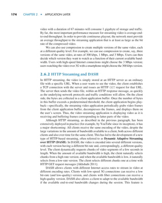174     CHAPTER 2  •  APPLICATION LAYER
video with a duration of 67 minutes will consume 1 gigabyte of storage and traffic.
By far, the most important performance measure for streaming video is average end-
to-end throughput. In order to provide continuous playout, the network must provide
an average throughput to the streaming application that is at least as large as the bit
rate of the compressed video.
We can also use compression to create multiple versions of the same video, each
at a different quality level. For example, we can use compression to create, say, three
versions of the same video, at rates of 300 kbps, 1 Mbps, and 3 Mbps. Users can then
decide which version they want to watch as a function of their current available band-
width. Users with high-speed Internet connections might choose the 3 Mbps version;
users watching the video over 3G with a smartphone might choose the 300 kbps version.
2.6.2 HTTP Streaming and DASH
In HTTP streaming, the video is simply stored at an HTTP server as an ordinary
file with a specific URL. When a user wants to see the video, the client establishes
a TCP connection with the server and issues an HTTP GET request for that URL.
The server then sends the video file, within an HTTP response message, as quickly
as the underlying network protocols and traffic conditions will allow. On the client
side, the bytes are collected in a client application buffer. Once the number of bytes
in this buffer exceeds a predetermined threshold, the client application begins play-
back—specifically, the streaming video application periodically grabs video frames
from the client application buffer, decompresses the frames, and displays them on
the user’s screen. Thus, the video streaming application is displaying video as it is
receiving and buffering frames corresponding to latter parts of the video.
Although HTTP streaming, as described in the previous paragraph, has been
extensively deployed in practice (for example, by YouTube since its inception), it has
a major shortcoming: All clients receive the same encoding of the video, despite the
large variations in the amount of bandwidth available to a client, both across different
clients and also over time for the same client. This has led to the development of a new
type of HTTP-based streaming, often referred to as Dynamic Adaptive Streaming
over HTTP (DASH). In DASH, the video is encoded into several different versions,
with each version having a different bit rate and, correspondingly, a different quality
level. The client dynamically requests chunks of video segments of a few seconds in
length. When the amount of available bandwidth is high, the client naturally selects
chunks from a high-rate version; and when the available bandwidth is low, it naturally
selects from a low-rate version. The client selects different chunks one at a time with
HTTP GET request messages [Akhshabi 2011].
DASH allows clients with different Internet access rates to stream in video at
different encoding rates. Clients with low-speed 3G connections can receive a low
bit-rate (and low-quality) version, and clients with fiber connections can receive a
high-quality version. DASH also allows a client to adapt to the available bandwidth
if the available end-to-end bandwidth changes during the session. This feature is
M02_KURO5469_08_GE_C02.indd 174 03/05/2021 15:50
 