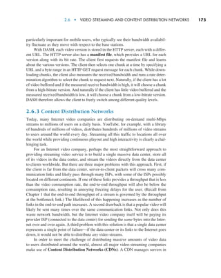 2.6  •  Video Streaming and Content Distribution Networks     
175
particularly important for mobile users, who typically see their bandwidth availabil-
ity fluctuate as they move with respect to the base stations.
With DASH, each video version is stored in the HTTP server, each with a differ-
ent URL. The HTTP server also has a manifest file, which provides a URL for each
version along with its bit rate. The client first requests the manifest file and learns
about the various versions. The client then selects one chunk at a time by specifying a
URL and a byte range in an HTTP GET request message for each chunk. While down-
loading chunks, the client also measures the received bandwidth and runs a rate deter-
mination algorithm to select the chunk to request next. Naturally, if the client has a lot
of video buffered and if the measured receive bandwidth is high, it will choose a chunk
from a high-bitrate version. And naturally if the client has little video buffered and the
measured received bandwidth is low, it will choose a chunk from a low-bitrate version.
DASH therefore allows the client to freely switch among different quality levels.
2.6.3 Content Distribution Networks
Today, many Internet video companies are distributing on-demand multi-Mbps
streams to millions of users on a daily basis. YouTube, for example, with a library
of hundreds of millions of videos, distributes hundreds of millions of video streams
to users around the world every day. Streaming all this traffic to locations all over
the world while providing continuous playout and high interactivity is clearly a chal-
lenging task.
For an Internet video company, perhaps the most straightforward approach to
providing streaming video service is to build a single massive data center, store all
of its videos in the data center, and stream the videos directly from the data center
to clients worldwide. But there are three major problems with this approach. First, if
the client is far from the data center, server-to-client packets will cross many com-
munication links and likely pass through many ISPs, with some of the ISPs possibly
located on different continents. If one of these links provides a throughput that is less
than the video consumption rate, the end-to-end throughput will also be below the
consumption rate, resulting in annoying freezing delays for the user. (Recall from
Chapter 1 that the end-to-end throughput of a stream is governed by the throughput
at the bottleneck link.) The likelihood of this happening increases as the number of
links in the end-to-end path increases. A second drawback is that a popular video will
likely be sent many times over the same communication links. Not only does this
waste network bandwidth, but the Internet video company itself will be paying its
provider ISP (connected to the data center) for sending the same bytes into the Inter-
net over and over again. A third problem with this solution is that a single data center
represents a single point of failure—if the data center or its links to the Internet goes
down, it would not be able to distribute any video streams.
In order to meet the challenge of distributing massive amounts of video data
to users distributed around the world, almost all major video-streaming companies
make use of Content Distribution Networks (CDNs). A CDN manages servers in
M02_KURO5469_08_GE_C02.indd 175 03/05/2021 15:50
 