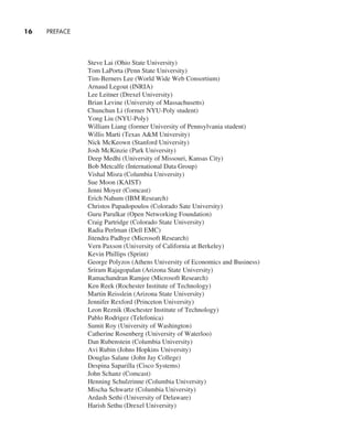 16     PREFACE
Steve Lai (Ohio State University)
Tom LaPorta (Penn State University)
Tim-Berners Lee (World Wide Web Consortium)
Arnaud Legout (INRIA)
Lee Leitner (Drexel University)
Brian Levine (University of Massachusetts)
Chunchun Li (former NYU-Poly student)
Yong Liu (NYU-Poly)
William Liang (former University of Pennsylvania student)
Willis Marti (Texas A&M University)
Nick McKeown (Stanford University)
Josh McKinzie (Park University)
Deep Medhi (University of Missouri, Kansas City)
Bob Metcalfe (International Data Group)
Vishal Misra (Columbia University)
Sue Moon (KAIST)
Jenni Moyer (Comcast)
Erich Nahum (IBM Research)
Christos Papadopoulos (Colorado Sate University)
Guru Parulkar (Open Networking Foundation)
Craig Partridge (Colorado State University)
Radia Perlman (Dell EMC)
Jitendra Padhye (Microsoft Research)
Vern Paxson (University of California at Berkeley)
Kevin Phillips (Sprint)
George Polyzos (Athens University of Economics and Business)
Sriram Rajagopalan (Arizona State University)
Ramachandran Ramjee (Microsoft Research)
Ken Reek (Rochester Institute of Technology)
Martin Reisslein (Arizona State University)
Jennifer Rexford (Princeton University)
Leon Reznik (Rochester Institute of Technology)
Pablo Rodrigez (Telefonica)
Sumit Roy (University of Washington)
Catherine Rosenberg (University of Waterloo)
Dan Rubenstein (Columbia University)
Avi Rubin (Johns Hopkins University)
Douglas Salane (John Jay College)
Despina Saparilla (Cisco Systems)
John Schanz (Comcast)
Henning Schulzrinne (Columbia University)
Mischa Schwartz (Columbia University)
Ardash Sethi (University of Delaware)
Harish Sethu (Drexel University)
A01_KURO5469_08_GE_FM.indd 16 11/05/2021 12:07
 