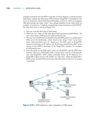 178     CHAPTER 2  •  APPLICATION LAYER
example to illustrate how the DNS is typically involved. Suppose a content provider,
NetCinema, employs the third-party CDN company, KingCDN, to distribute its vid-
eos to its customers. On the NetCinema Web pages, each of its videos is assigned a
URL that includes the string “video” and a unique identifier for the video itself; for
example, Transformers 7 might be assigned http://video.netcinema.com/6Y7B23V.
Six steps then occur, as shown in Figure 2.25:
1. The user visits the Web page at NetCinema.
2. When the user clicks on the link http://video.netcinema.com/6Y7B23V, the
user’s host sends a DNS query for video.netcinema.com.
3. The user’s Local DNS Server (LDNS) relays the DNS query to an authoritative
DNS server for NetCinema, which observes the string “video” in the host-
name video.netcinema.com. To “hand over” the DNS query to KingCDN,
instead of returning an IP address, the NetCinema authoritative DNS server
returns to the LDNS a hostname in the KingCDN’s domain, for example,
a1105.kingcdn.com.
4. From this point on, the DNS query enters into KingCDN’s private DNS infra-
structure. The user’s LDNS then sends a second query, now for a1105.kingcdn.
com, and KingCDN’s DNS system eventually returns the IP addresses of a
KingCDN content server to the LDNS. It is thus here, within the KingCDN’s
DNS system, that the CDN server from which the client will receive its content
is specified.
Local
DNS server
NetCinema authoritative
DNS server
www.NetCinema.com
KingCDN authoritative
server
KingCDN content
distribution server
2
5
6
3
1
4
Figure 2.25 ♦ DNS redirects a user’s request to a CDN server
M02_KURO5469_08_GE_C02.indd 178 03/05/2021 15:50
 