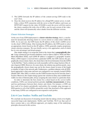2.6  •  Video Streaming and Content Distribution Networks     
179
5. The LDNS forwards the IP address of the content-serving CDN node to the
user’s host.
6. Once the client receives the IP address for a KingCDN content server, it estab-
lishes a direct TCP connection with the server at that IP address and issues an
HTTP GET request for the video. If DASH is used, the server will first send to
the client a manifest file with a list of URLs, one for each version of the video,
and the client will dynamically select chunks from the different versions.
Cluster Selection Strategies
At the core of any CDN deployment is a cluster selection strategy, that is, a mecha-
nism for dynamically directing clients to a server cluster or a data center within the
CDN. As we just saw, the CDN learns the IP address of the client’s LDNS server
via the client’s DNS lookup. After learning this IP address, the CDN needs to select
an appropriate cluster based on this IP address. CDNs generally employ proprietary
cluster selection strategies. We now briefly survey a few approaches, each of which
has its own advantages and disadvantages.
One simple strategy is to assign the client to the cluster that is geographically clos-
est. Using commercial geo-location databases (such as Quova [Quova 2020] and Max-
Mind [MaxMind 2020]), each LDNS IP address is mapped to a geographic location.
When a DNS request is received from a particular LDNS, the CDN chooses the geo-
graphically closest cluster, that is, the cluster that is the fewest kilometers from the LDNS
“as the bird flies.” Such a solution can work reasonably well for a large fraction of the cli-
ents [Agarwal 2009]. However, for some clients, the solution may perform poorly, since
the geographically closest cluster may not be the closest cluster in terms of the length
or number of hops of the network path. Furthermore, a problem inherent with all DNS-
based approaches is that some end-users are configured to use remotely located LDNSs
[Shaikh 2001; Mao 2002], in which case the LDNS location may be far from the client’s
location. Moreover, this simple strategy ignores the variation in delay and available band-
width over time of Internet paths, always assigning the same cluster to a particular client.
In order to determine the best cluster for a client based on the current traffic
conditions, CDNs can instead perform periodic real-time measurements of delay
and loss performance between their clusters and clients. For instance, a CDN can
have each of its clusters periodically send probes (for example, ping messages or
DNS queries) to all of the LDNSs around the world. One drawback of this approach
is that many LDNSs are configured to not respond to such probes.
2.6.4 Case Studies: Netflix and YouTube
We conclude our discussion of streaming stored video by taking a look at two highly
successful large-scale deployments: Netflix and YouTube. We’ll see that each of
these systems take a very different approach, yet employ many of the underlying
principles discussed in this section.
M02_KURO5469_08_GE_C02.indd 179 03/05/2021 15:50
 