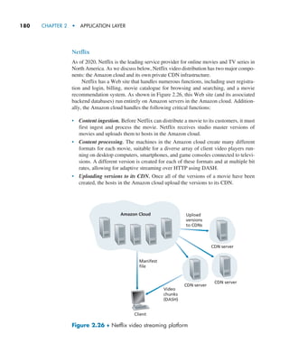 180     CHAPTER 2  •  APPLICATION LAYER
Netflix
As of 2020, Netflix is the leading service provider for online movies and TV series in
North America. As we discuss below, Netflix video distribution has two major compo-
nents: the Amazon cloud and its own private CDN infrastructure.
Netflix has a Web site that handles numerous functions, including user registra-
tion and login, billing, movie catalogue for browsing and searching, and a movie
recommendation system. As shown in Figure 2.26, this Web site (and its associated
backend databases) run entirely on Amazon servers in the Amazon cloud. Addition-
ally, the Amazon cloud handles the following critical functions:
• Content ingestion. Before Netflix can distribute a movie to its customers, it must
first ingest and process the movie. Netflix receives studio master versions of
movies and uploads them to hosts in the Amazon cloud.
• Content processing. The machines in the Amazon cloud create many different
formats for each movie, suitable for a diverse array of client video players run-
ning on desktop computers, smartphones, and game consoles connected to televi-
sions. A different version is created for each of these formats and at multiple bit
rates, allowing for adaptive streaming over HTTP using DASH.
• Uploading versions to its CDN. Once all of the versions of a movie have been
created, the hosts in the Amazon cloud upload the versions to its CDN.
Amazon Cloud
CDN server
CDN server
Upload
versions
to CDNs
CDN server
Client
Manifest
file
Video
chunks
(DASH)
Figure 2.26 ♦ Netflix video streaming platform
M02_KURO5469_08_GE_C02.indd 180 03/05/2021 15:50
 
