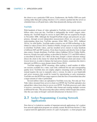 182     CHAPTER 2  •  APPLICATION LAYER
the client to use a particular CDN server. Furthermore, the Netflix CDN uses push
caching rather than pull caching (Section 2.2.5): content is pushed into the servers at
scheduled times at off-peak hours, rather than dynamically during cache misses.
YouTube
With hundreds of hours of video uploaded to YouTube every minute and several
billion video views per day, YouTube is indisputably the world’s largest video-
sharing site. YouTube began its service in April 2005 and was acquired by Google
in November 2006. Although the Google/YouTube design and protocols are pro-
prietary, through several independent measurement efforts we can gain a basic
understanding about how YouTube operates [Zink 2009; Torres 2011; Adhikari
2011a]. As with Netflix, YouTube makes extensive use of CDN technology to dis-
tribute its videos [Torres 2011]. Similar to Netflix, Google uses its own private CDN
to distribute YouTube videos, and has installed server clusters in many hundreds
of different IXP and ISP locations. From these locations and directly from its huge
data centers, Google distributes YouTube videos [Adhikari 2011a]. Unlike Netflix,
however, Google uses pull caching, as described in Section 2.2.5, and DNS redirect,
as described in Section 2.6.3. Most of the time, Google’s cluster-selection strategy
directs the client to the cluster for which the RTT between client and cluster is the
lowest; however, in order to balance the load across clusters, sometimes the client is
directed (via DNS) to a more distant cluster [Torres 2011].
YouTube employs HTTP streaming, often making a small number of differ-
ent versions available for a video, each with a different bit rate and corresponding
quality level. YouTube does not employ adaptive streaming (such as DASH), but
instead requires the user to manually select a version. In order to save bandwidth
and server resources that would be wasted by repositioning or early termination,
YouTube uses the HTTP byte range request to limit the flow of transmitted data after
a target amount of video is prefetched.
Several million videos are uploaded to YouTube every day. Not only are You-
Tube videos streamed from server to client over HTTP, but YouTube uploaders also
upload their videos from client to server over HTTP. YouTube processes each video
it receives, converting it to a YouTube video format and creating multiple versions
at different bit rates. This processing takes place entirely within Google data centers.
(See the case study on Google’s network infrastructure in Section 2.6.3.)
2.7 Socket Programming: Creating Network
Applications
Now that we’ve looked at a number of important network applications, let’s explore
how network application programs are actually created. Recall from Section 2.1 that
a typical network application consists of a pair of programs—a client program and
M02_KURO5469_08_GE_C02.indd 182 03/05/2021 15:50
 