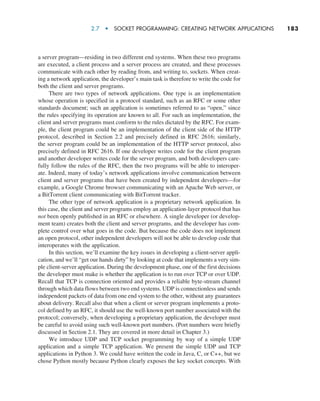 2.7  •  Socket Programming: Creating Network Applications     
183
a server program—residing in two different end systems. When these two programs
are executed, a client process and a server process are created, and these processes
communicate with each other by reading from, and writing to, sockets. When creat-
ing a network application, the developer’s main task is therefore to write the code for
both the client and server programs.
There are two types of network applications. One type is an implementation
whose operation is specified in a protocol standard, such as an RFC or some other
standards document; such an application is sometimes referred to as “open,” since
the rules specifying its operation are known to all. For such an implementation, the
client and server programs must conform to the rules dictated by the RFC. For exam-
ple, the client program could be an implementation of the client side of the HTTP
protocol, described in Section 2.2 and precisely defined in RFC 2616; similarly,
the server program could be an implementation of the HTTP server protocol, also
precisely defined in RFC 2616. If one developer writes code for the client program
and another developer writes code for the server program, and both developers care-
fully follow the rules of the RFC, then the two programs will be able to interoper-
ate. Indeed, many of today’s network applications involve communication between
client and server programs that have been created by independent developers—for
example, a Google Chrome browser communicating with an Apache Web server, or
a BitTorrent client communicating with BitTorrent tracker.
The other type of network application is a proprietary network application. In
this case, the client and server programs employ an application-layer protocol that has
not been openly published in an RFC or elsewhere. A single developer (or develop-
ment team) creates both the client and server programs, and the developer has com-
plete control over what goes in the code. But because the code does not implement
an open protocol, other independent developers will not be able to develop code that
interoperates with the application.
In this section, we’ll examine the key issues in developing a client-server appli-
cation, and we’ll “get our hands dirty” by looking at code that implements a very sim-
ple client-server application. During the development phase, one of the first decisions
the developer must make is whether the application is to run over TCP or over UDP.
Recall that TCP is connection oriented and provides a reliable byte-stream channel
through which data flows between two end systems. UDP is connectionless and sends
independent packets of data from one end system to the other, without any guarantees
about delivery. Recall also that when a client or server program implements a proto-
col defined by an RFC, it should use the well-known port number associated with the
protocol; conversely, when developing a proprietary application, the developer must
be careful to avoid using such well-known port numbers. (Port numbers were briefly
discussed in Section 2.1. They are covered in more detail in Chapter 3.)
We introduce UDP and TCP socket programming by way of a simple UDP
application and a simple TCP application. We present the simple UDP and TCP
applications in Python 3. We could have written the code in Java, C, or C++, but we
chose Python mostly because Python clearly exposes the key socket concepts. With
M02_KURO5469_08_GE_C02.indd 183 03/05/2021 15:50
 