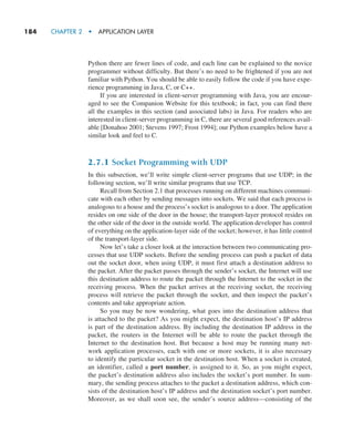 184     CHAPTER 2  •  APPLICATION LAYER
Python there are fewer lines of code, and each line can be explained to the novice
programmer without difficulty. But there’s no need to be frightened if you are not
familiar with Python. You should be able to easily follow the code if you have expe-
rience programming in Java, C, or C++.
If you are interested in client-server programming with Java, you are encour-
aged to see the Companion Website for this textbook; in fact, you can find there
all the examples in this section (and associated labs) in Java. For readers who are
interested in client-server programming in C, there are several good references avail-
able [Donahoo 2001; Stevens 1997; Frost 1994]; our Python examples below have a
similar look and feel to C.
2.7.1 Socket Programming with UDP
In this subsection, we’ll write simple client-server programs that use UDP; in the
following section, we’ll write similar programs that use TCP.
Recall from Section 2.1 that processes running on different machines communi-
cate with each other by sending messages into sockets. We said that each process is
analogous to a house and the process’s socket is analogous to a door. The application
resides on one side of the door in the house; the transport-layer protocol resides on
the other side of the door in the outside world. The application developer has control
of everything on the application-layer side of the socket; however, it has little control
of the transport-layer side.
Now let’s take a closer look at the interaction between two communicating pro-
cesses that use UDP sockets. Before the sending process can push a packet of data
out the socket door, when using UDP, it must first attach a destination address to
the packet. After the packet passes through the sender’s socket, the Internet will use
this destination address to route the packet through the Internet to the socket in the
receiving process. When the packet arrives at the receiving socket, the receiving
process will retrieve the packet through the socket, and then inspect the packet’s
contents and take appropriate action.
So you may be now wondering, what goes into the destination address that
is attached to the packet? As you might expect, the destination host’s IP address
is part of the destination address. By including the destination IP address in the
packet, the routers in the Internet will be able to route the packet through the
Internet to the destination host. But because a host may be running many net-
work application processes, each with one or more sockets, it is also necessary
to identify the particular socket in the destination host. When a socket is created,
an identifier, called a port number, is assigned to it. So, as you might expect,
the packet’s destination address also includes the socket’s port number. In sum-
mary, the sending process attaches to the packet a destination address, which con-
sists of the destination host’s IP address and the destination socket’s port number.
Moreover, as we shall soon see, the sender’s source address—consisting of the
M02_KURO5469_08_GE_C02.indd 184 03/05/2021 15:50
 