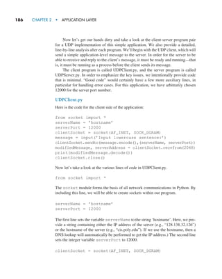 186     CHAPTER 2  •  APPLICATION LAYER
Now let’s get our hands dirty and take a look at the client-server program pair
for a UDP implementation of this simple application. We also provide a detailed,
line-by-line analysis after each program. We’ll begin with the UDP client, which will
send a simple application-level message to the server. In order for the server to be
able to receive and reply to the client’s message, it must be ready and running—that
is, it must be running as a process before the client sends its message.
The client program is called UDPClient.py, and the server program is called
UDPServer.py. In order to emphasize the key issues, we intentionally provide code
that is minimal. “Good code” would certainly have a few more auxiliary lines, in
particular for handling error cases. For this application, we have arbitrarily chosen
12000 for the server port number.
UDPClient.py
Here is the code for the client side of the application:
from socket import *
serverName = ’hostname’
serverPort = 12000
clientSocket = socket(AF_INET, SOCK_DGRAM)
message = input(’Input lowercase sentence:’)
clientSocket.sendto(message.encode(),(serverName, serverPort))
modifiedMessage, serverAddress = clientSocket.recvfrom(2048)
print(modifiedMessage.decode())
clientSocket.close()
Now let’s take a look at the various lines of code in UDPClient.py.
from socket import *
The socket module forms the basis of all network communications in Python. By
including this line, we will be able to create sockets within our program.
serverName = ’hostname’
serverPort = 12000
The first line sets the variable serverName to the string ‘hostname’. Here, we pro-
vide a string containing either the IP address of the server (e.g., “128.138.32.126”)
or the hostname of the server (e.g., “cis.poly.edu”). If we use the hostname, then a
DNS lookup will automatically be performed to get the IP address.) The second line
sets the integer variable serverPort to 12000.
clientSocket = socket(AF_INET, SOCK_DGRAM)
M02_KURO5469_08_GE_C02.indd 186 03/05/2021 15:50
 
