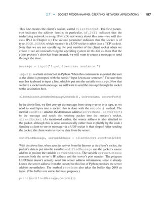 2.7  •  Socket Programming: Creating Network Applications     
187
This line creates the client’s socket, called clientSocket. The first param-
eter indicates the address family; in particular, AF_INET indicates that the
underlying network is using IPv4. (Do not worry about this now—we will dis-
cuss IPv4 in Chapter 4.) The second parameter indicates that the socket is of
type SOCK_DGRAM, which means it is a UDP socket (rather than a TCP socket).
Note that we are not specifying the port number of the client socket when we
create it; we are instead letting the operating system do this for us. Now that the
client process’s door has been created, we will want to create a message to send
through the door.
message = input(’Input lowercase sentence:’)
input() is a built-in function in Python. When this command is executed, the user
at the client is prompted with the words “Input lowercase sentence:” The user then
uses her keyboard to input a line, which is put into the variable message. Now that
we have a socket and a message, we will want to send the message through the socket
to the destination host.
clientSocket.sendto(message.encode(), (serverName, serverPort))
In the above line, we first convert the message from string type to byte type, as we
need to send bytes into a socket; this is done with the encode() method. The
method sendto() attaches the destination address (serverName, serverPort)
to the message and sends the resulting packet into the process’s socket,
clientSocket. (As mentioned earlier, the source address is also attached to
the packet, although this is done automatically rather than explicitly by the code.)
Sending a client-to-server message via a UDP socket is that simple! After sending
the packet, the client waits to receive data from the server.
modifiedMessage, serverAddress = clientSocket.recvfrom(2048)
With the above line, when a packet arrives from the Internet at the client’s socket, the
packet’s data is put into the variable modifiedMessage and the packet’s source
address is put into the variable serverAddress. The variable serverAddress
contains both the server’s IP address and the server’s port number. The program
UDPClient doesn’t actually need this server address information, since it already
knows the server address from the outset; but this line of Python provides the server
address nevertheless. The method recvfrom also takes the buffer size 2048 as
input. (This buffer size works for most purposes.)
print(modifiedMessage.decode())
M02_KURO5469_08_GE_C02.indd 187 03/05/2021 15:50
 