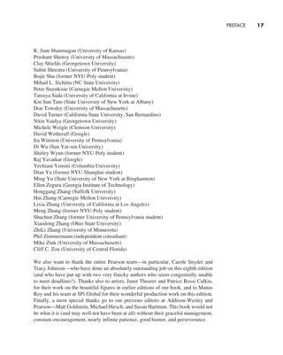 PREFACE     
17
K. Sam Shanmugan (University of Kansas)
Prashant Shenoy (University of Massachusetts)
Clay Shields (Georgetown University)
Subin Shrestra (University of Pennsylvania)
Bojie Shu (former NYU-Poly student)
Mihail L. Sichitiu (NC State University)
Peter Steenkiste (Carnegie Mellon University)
Tatsuya Suda (University of California at Irvine)
Kin Sun Tam (State University of New York at Albany)
Don Towsley (University of Massachusetts)
David Turner (California State University, San Bernardino)
Nitin Vaidya (Georgetown University)
Michele Weigle (Clemson University)
David Wetherall (Google)
Ira Winston (University of Pennsylvania)
Di Wu (Sun Yat-sen University)
Shirley Wynn (former NYU-Poly student)
Raj Yavatkar (Google)
Yechiam Yemini (Columbia University)
Dian Yu (former NYU-Shanghai student)
Ming Yu (State University of New York at Binghamton)
Ellen Zegura (Georgia Institute of Technology)
Honggang Zhang (Suffolk University)
Hui Zhang (Carnegie Mellon University)
Lixia Zhang (University of California at Los Angeles)
Meng Zhang (former NYU-Poly student)
Shuchun Zhang (former University of Pennsylvania student)
Xiaodong Zhang (Ohio State University)
ZhiLi Zhang (University of Minnesota)
Phil Zimmermann (independent consultant)
Mike Zink (University of Massachusetts)
Cliff C. Zou (University of Central Florida)
We also want to thank the entire Pearson team—in particular, Carole Snyder and
Tracy Johnson—who have done an absolutely outstanding job on this eighth edition
(and who have put up with two very finicky authors who seem congenitally unable
to meet deadlines!). Thanks also to artists, Janet Theurer and Patrice Rossi Calkin,
for their work on the beautiful figures in earlier editions of our book, and to Manas
Roy and his team at SPi Global for their wonderful production work on this edition.
­
Finally, a most special thanks go to our previous editors at ­
Addison-Wesley and
Pearson—Matt Goldstein, Michael Hirsch, and Susan Hartman. This book would not
be what it is (and may well not have been at all) without their graceful management,
constant encouragement, nearly infinite patience, good humor, and perseverance.
A01_KURO5469_08_GE_FM.indd 17 11/05/2021 12:07
 