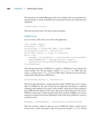 188     CHAPTER 2  •  APPLICATION LAYER
This line prints out modifiedMessage on the user’s display, after converting the mes-
sage from bytes to string. It should be the original line that the user typed, but now
capitalized.
clientSocket.close()
This line closes the socket. The process then terminates.
UDPServer.py
Let’s now take a look at the server side of the application:
from socket import *
serverPort = 12000
serverSocket = socket(AF_INET, SOCK_DGRAM)
serverSocket.bind((’’, serverPort))
print(”The server is ready to receive”)
while True:
message, clientAddress = serverSocket.recvfrom(2048)
modifiedMessage = message.decode().upper()
serverSocket.sendto(modifiedMessage.encode(),
clientAddress)
Note that the beginning of UDPServer is similar to UDPClient. It also imports the
socket module, also sets the integer variable serverPort to 12000, and also
creates a socket of type SOCK_DGRAM (a UDP socket). The first line of code that is
significantly different from UDPClient is:
serverSocket.bind((’’, serverPort))
The above line binds (that is, assigns) the port number 12000 to the server’s socket.
Thus, in UDPServer, the code (written by the application developer) is explicitly
assigning a port number to the socket. In this manner, when anyone sends a packet to
port 12000 at the IP address of the server, that packet will be directed to this socket.
UDPServer then enters a while loop; the while loop will allow UDPServer to receive
and process packets from clients indefinitely. In the while loop, UDPServer waits for
a packet to arrive.
message, clientAddress = serverSocket.recvfrom(2048)
This line of code is similar to what we saw in UDPClient. When a packet arrives
at the server’s socket, the packet’s data is put into the variable message and the
M02_KURO5469_08_GE_C02.indd 188 03/05/2021 15:50
 