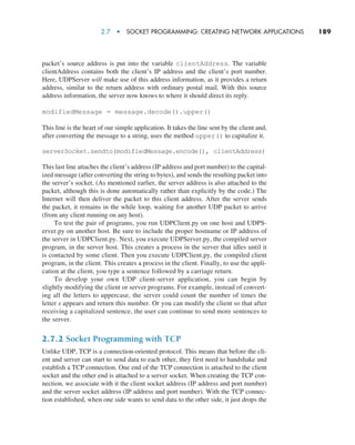 2.7  •  Socket Programming: Creating Network Applications     
189
packet’s source address is put into the variable clientAddress. The variable
­
clientAddress contains both the client’s IP address and the client’s port number.
Here, UDPServer will make use of this address information, as it provides a return
address, similar to the return address with ordinary postal mail. With this source
address information, the server now knows to where it should direct its reply.
modifiedMessage = message.decode().upper()
This line is the heart of our simple application. It takes the line sent by the client and,
after converting the message to a string, uses the method upper() to capitalize it.
serverSocket.sendto(modifiedMessage.encode(), clientAddress)
This last line attaches the client’s address (IP address and port number) to the capital-
ized message (after converting the string to bytes), and sends the resulting packet into
the server’s socket. (As mentioned earlier, the server address is also attached to the
packet, although this is done automatically rather than explicitly by the code.) The
Internet will then deliver the packet to this client address. After the server sends
the packet, it remains in the while loop, waiting for another UDP packet to arrive
(from any client running on any host).
To test the pair of programs, you run UDPClient.py on one host and UDPS-
erver.py on another host. Be sure to include the proper hostname or IP address of
the server in UDPClient.py. Next, you execute UDPServer.py, the compiled server
program, in the server host. This creates a process in the server that idles until it
is contacted by some client. Then you execute UDPClient.py, the compiled client
program, in the client. This creates a process in the client. Finally, to use the appli-
cation at the client, you type a sentence followed by a carriage return.
To develop your own UDP client-server application, you can begin by
slightly modifying the client or server programs. For example, instead of convert-
ing all the letters to uppercase, the server could count the number of times the
letter s appears and return this number. Or you can modify the client so that after
receiving a capitalized sentence, the user can continue to send more sentences to
the server.
2.7.2 Socket Programming with TCP
Unlike UDP, TCP is a connection-oriented protocol. This means that before the cli-
ent and server can start to send data to each other, they first need to handshake and
establish a TCP connection. One end of the TCP connection is attached to the client
socket and the other end is attached to a server socket. When creating the TCP con-
nection, we associate with it the client socket address (IP address and port number)
and the server socket address (IP address and port number). With the TCP connec-
tion established, when one side wants to send data to the other side, it just drops the
M02_KURO5469_08_GE_C02.indd 189 03/05/2021 15:50
 