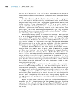 190     CHAPTER 2  •  APPLICATION LAYER
data into the TCP connection via its socket. This is different from UDP, for which
the server must attach a destination address to the packet before dropping it into the
socket.
Now let’s take a closer look at the interaction of client and server programs
in TCP. The client has the job of initiating contact with the server. In order for the
server to be able to react to the client’s initial contact, the server has to be ready. This
implies two things. First, as in the case of UDP, the TCP server must be running as
a process before the client attempts to initiate contact. Second, the server program
must have a special door—more precisely, a special socket—that welcomes some
initial contact from a client process running on an arbitrary host. Using our house/
door analogy for a process/socket, we will sometimes refer to the client’s initial con-
tact as “knocking on the welcoming door.”
With the server process running, the client process can initiate a TCP connection
to the server. This is done in the client program by creating a TCP socket. When the
client creates its TCP socket, it specifies the address of the welcoming socket in the
server, namely, the IP address of the server host and the port number of the socket.
After creating its socket, the client initiates a three-way handshake and establishes a
TCP connection with the server. The three-way handshake, which takes place within
the transport layer, is completely invisible to the client and server programs.
During the three-way handshake, the client process knocks on the welcom-
ing door of the server process. When the server “hears” the knocking, it creates a
new door—more precisely, a new socket that is dedicated to that particular ­
client.
In our example below, the welcoming door is a TCP socket object that we call
­
serverSocket; the newly created socket dedicated to the client making the con-
nection is called connectionSocket. Students who are encountering TCP sock-
ets for the first time sometimes confuse the welcoming socket (which is the initial
point of contact for all clients wanting to communicate with the server), and each
newly created server-side connection socket that is subsequently created for com-
municating with each client.
From the application’s perspective, the client’s socket and the server’s con-
nection socket are directly connected by a pipe. As shown in Figure 2.28, the cli-
ent process can send arbitrary bytes into its socket, and TCP guarantees that the
server process will receive (through the connection socket) each byte in the order
sent. TCP thus provides a reliable service between the client and server processes.
Furthermore, just as people can go in and out the same door, the client process
not only sends bytes into but also receives bytes from its socket; similarly, the
server process not only receives bytes from but also sends bytes into its connec-
tion socket.
We use the same simple client-server application to demonstrate socket pro-
gramming with TCP: The client sends one line of data to the server, the server
capitalizes the line and sends it back to the client. Figure 2.29 highlights the main
socket-related activity of the client and server that communicate over the TCP trans-
port service.
M02_KURO5469_08_GE_C02.indd 190 03/05/2021 15:50
 