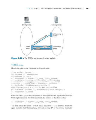 2.7  •  Socket Programming: Creating Network Applications     
191
TCPClient.py
Here is the code for the client side of the application:
from socket import *
serverName = ’servername’
serverPort = 12000
clientSocket = socket(AF_INET, SOCK_STREAM)
clientSocket.connect((serverName,serverPort))
sentence = input(’Input lowercase sentence:’)
clientSocket.send(sentence.encode())
modifiedSentence = clientSocket.recv(1024)
print(’From Server: ’, modifiedSentence.decode())
clientSocket.close()
Let’s now take a look at the various lines in the code that differ significantly from the
UDP implementation. The first such line is the creation of the client socket.
clientSocket = socket(AF_INET, SOCK_STREAM)
This line creates the client’s socket, called clientSocket. The first parameter
again indicates that the underlying network is using IPv4. The second parameter
Client process Server process
Client
socket
Welcoming
socket
Three-way handshake
Connection
socket
bytes
bytes
Figure 2.28 ♦ The TCPServer process has two sockets
M02_KURO5469_08_GE_C02.indd 191 03/05/2021 15:50
 