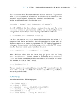 2.7  •  Socket Programming: Creating Network Applications     
193
above line initiates the TCP connection between the client and server. The parameter
of the connect() method is the address of the server side of the connection. After
this line of code is executed, the three-way handshake is performed and a TCP con-
nection is established between the client and server.
sentence = input(’Input lowercase sentence:’)
As with UDPClient, the above obtains a sentence from the user. The string
sentence continues to gather characters until the user ends the line by typing a
carriage return. The next line of code is also very different from UDPClient:
clientSocket.send(sentence.encode())
The above line sends the sentence through the client’s socket and into the TCP
connection. Note that the program does not explicitly create a packet and attach the
destination address to the packet, as was the case with UDP sockets. Instead the cli-
ent program simply drops the bytes in the string sentence into the TCP connec-
tion. The client then waits to receive bytes from the server.
modifiedSentence = clientSocket.recv(2048)
When characters arrive from the server, they get placed into the string
modifiedSentence. Characters continue to accumulate in modifiedSen-
tence until the line ends with a carriage return character. After printing the capital-
ized sentence, we close the client’s socket:
clientSocket.close()
This last line closes the socket and, hence, closes the TCP connection between the
client and the server. It causes TCP in the client to send a TCP message to TCP in
the server (see Section 3.5).
TCPServer.py
Now let’s take a look at the server program.
from socket import *
serverPort = 12000
serverSocket = socket(AF_INET,SOCK_STREAM)
serverSocket.bind((’’,serverPort))
serverSocket.listen(1)
print(’The server is ready to receive’)
M02_KURO5469_08_GE_C02.indd 193 03/05/2021 15:50
 
