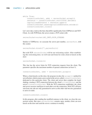 194     CHAPTER 2  •  APPLICATION LAYER
while True:
connectionSocket, addr = serverSocket.accept()
sentence = connectionSocket.recv(1024).decode()
capitalizedSentence = sentence.upper()
connectionSocket.send(capitalizedSentence.encode())
connectionSocket.close()
Let’s now take a look at the lines that differ significantly from UDPServer and TCP-
Client. As with TCPClient, the server creates a TCP socket with:
serverSocket=socket(AF_INET,SOCK_STREAM)
Similar to UDPServer, we associate the server port number, serverPort, with
this socket:
serverSocket.bind((’’,serverPort))
But with TCP, serverSocket will be our welcoming socket. After establish-
ing this welcoming door, we will wait and listen for some client to knock on the
door:
serverSocket.listen(1)
This line has the server listen for TCP connection requests from the client. The
parameter specifies the maximum number of queued connections (at least 1).
connectionSocket, addr = serverSocket.accept()
When a client knocks on this door, the program invokes the accept() method for
serverSocket,whichcreatesanewsocketintheserver,called­connectionSocket,
dedicated to this particular client. The client and server then complete the hand-
shaking, creating a TCP connection between the client’s clientSocket and the
server’s connectionSocket. With the TCP connection established, the client
and server can now send bytes to each other over the connection. With TCP, all bytes
sent from one side are only guaranteed to arrive at the other side but also guaranteed
to arrive in order.
connectionSocket.close()
In this program, after sending the modified sentence to the client, we close the con-
nection socket. But since serverSocket remains open, another client can now
knock on the door and send the server a sentence to modify.
M02_KURO5469_08_GE_C02.indd 194 03/05/2021 15:50
 