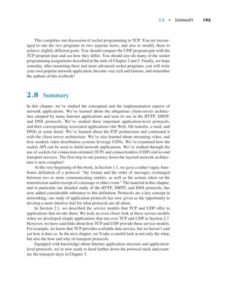 2.8  •  Summary     
195
This completes our discussion of socket programming in TCP. You are encour-
aged to run the two programs in two separate hosts, and also to modify them to
achieve slightly different goals. You should compare the UDP program pair with the
TCP program pair and see how they differ. You should also do many of the socket
programming assignments described at the ends of Chapter 2 and 5. Finally, we hope
someday, after mastering these and more advanced socket programs, you will write
your own popular network application, become very rich and famous, and remember
the authors of this textbook!
2.8 Summary
In this chapter, we’ve studied the conceptual and the implementation aspects of
network applications. We’ve learned about the ubiquitous client-server architec-
ture adopted by many Internet applications and seen its use in the HTTP, SMTP,
and DNS protocols. We’ve studied these important application-level protocols,
and their corresponding associated applications (the Web, file transfer, e-mail, and
DNS) in some detail. We’ve learned about the P2P architecture and contrasted it
with the client-server architecture. We’ve also learned about streaming video, and
how modern video distribution systems leverage CDNs. We’ve examined how the
socket API can be used to build network applications. We’ve walked through the
use of sockets for connection-oriented (TCP) and connectionless (UDP) end-to-end
transport services. The first step in our journey down the layered network architec-
ture is now complete!
At the very beginning of this book, in Section 1.1, we gave a rather vague, bare-
bones definition of a protocol: “the format and the order of messages exchanged
between two or more communicating entities, as well as the actions taken on the
transmission and/or receipt of a message or other event.” The material in this chapter,
and in particular our detailed study of the HTTP, SMTP, and DNS protocols, has
now added considerable substance to this definition. Protocols are a key concept in
networking; our study of application protocols has now given us the opportunity to
develop a more intuitive feel for what protocols are all about.
In Section 2.1, we described the service models that TCP and UDP offer to
applications that invoke them. We took an even closer look at these service models
when we developed simple applications that run over TCP and UDP in Section 2.7.
However, we have said little about how TCP and UDP provide these service models.
For example, we know that TCP provides a reliable data service, but we haven’t said
yet how it does so. In the next chapter, we’ll take a careful look at not only the what,
but also the how and why of transport protocols.
Equipped with knowledge about Internet application structure and application-
level protocols, we’re now ready to head further down the protocol stack and exam-
ine the transport layer in Chapter 3.
M02_KURO5469_08_GE_C02.indd 195 03/05/2021 15:50
 