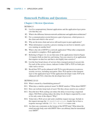 196     CHAPTER 2  •  APPLICATION LAYER
Homework Problems and Questions
Chapter 2 Review Questions
SECTION 2.1
R1. List five nonproprietary Internet applications and the application-layer proto-
cols that they use.
R2. What is the difference between network architecture and application architecture?
R3. For a communication session between a pair of processes, which process is
the client and which is the server?
R4. Why are the terms client and server still used in peer-to-peer applications?
R5. What information is used by a process running on one host to identify a pro-
cess running on another host?
R6. What is the role of HTTP in a network application? What other components
are needed to complete a Web application?
R7. Referring to Figure 2.4, we see that none of the applications listed in Figure
2.4 requires both no data loss and timing. Can you conceive of an application
that requires no data loss and that is also highly time-sensitive?
R8. List the four broad classes of services that a transport protocol can provide.
For each of the service classes, indicate if either UDP or TCP (or both) pro-
vides such a service.
R9. Recall that TCP can be enhanced with TLS to provide process-to-process
security services, including encryption. Does TLS operate at the transport
layer or the application layer? If the application developer wants TCP to be
enhanced with TLS, what does the developer have to do?
SECTIONS 2.2–2.5
R10. What is meant by a handshaking protocol?
R11. What does a stateless protocol mean? Is IMAP stateless? What about SMTP?
R12. How can websites keep track of users? Do they always need to use cookies?
R13. Describe how Web caching can reduce the delay in receiving a requested
object. Will Web caching reduce the delay for all objects requested by a user
or for only some of the objects? Why?
R14. Telnet into a Web server and send a multiline request message. Include in
the request message the If-modified-since: header line to force a
response message with the 304 Not Modified status code.
R15. Are there any constraints on the format of the HTTP body? What about the
email message body sent with SMTP? How can arbitrary data be transmitted
over SMTP?
M02_KURO5469_08_GE_C02.indd 196 03/05/2021 15:50
 
