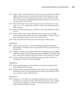 HOMEWORK PROBLEMS AND QUESTIONS     
197
R16. Suppose Alice, with a Web-based e-mail account (such as Hotmail or Gmail),
sends a message to Bob, who accesses his mail from his mail server using
IMAP. Discuss how the message gets from Alice’s host to Bob’s host. Be
sure to list the series of application-layer protocols that are used to move the
message between the two hosts.
R17. Print out the header of an e-mail message you have recently received. How
many Received: header lines are there? Analyze each of the header lines
in the message.
R18. What is the HOL blocking issue in HTTP/1.1? How does HTTP/2 attempt to
solve it?
R19. Why are MX records needed? Would it not be enough to use a CNAME
record? (Assume the email client looks up email addresses through a Type A
query and that the target host only runs an email server.)
R20. What is the difference between recursive and iterative DNS queries?
SECTION 2.5
R21. Under what circumstances is file downloading through P2P much faster
than through a centralized client-server approach? Justify your answer using
Equation 2.2.
R22. Consider a new peer Alice that joins BitTorrent without possessing any chunks.
Without any chunks, she cannot become a top-four uploader for any of the other
peers, since she has nothing to upload. How then will Alice get her first chunk?
R23. Assume a BitTorrent tracker suddenly becomes unavailable. What are its
consequences? Can files still be downloaded?
SECTION 2.6
R24. CDNs typically adopt one of two different server placement philosophies.
Name and briefly describe them.
R25. Besides network-related considerations such as delay, loss, and bandwidth
performance, there are other important factors that go into designing a CDN
server selection strategy. What are they?
SECTION 2.7
R26. In Section 2.7, the UDP server described needed only one socket, whereas
the TCP server needed two sockets. Why? If the TCP server were to support
n simultaneous connections, each from a different client host, how many
sockets would the TCP server need?
M02_KURO5469_08_GE_C02.indd 197 03/05/2021 15:50
 