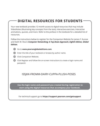 DIGITAL RESOURCES FOR STUDENTS
Your new textbook provides 12-month access to digital resources that may include
VideoNotes (illustrating key concepts from the text), interactive exercises, interactive
animations, quizzes, and more. Refer to the preface in the textbook for a detailed list of
resources.
Follow the instructions below to register for the Companion Website for James F. Kurose
and Keith W. Ross’s Computer Networking: A Top-Down Approach, Eighth Edition, Global
Edition.
1 Go to www.pearsonglobaleditions.com.
2 Enter the title of your textbook or browse by author name.
3 Click Companion Website.
4 Click Register and follow the on-screen instructions to create a login name and
password.
Use the login name and password you created during registration to
start using the digital resources that accompany your textbook.
For technical support go to https://support.pearson.com/getsupport
CVR_KURO5469_08_GE_CVR_Neografia_IFC_IBC.indd 1 13/04/21 1:33 PM
ISSJKK-FROMM-DAIRY-CUPPA-PLUSH-POSES
 