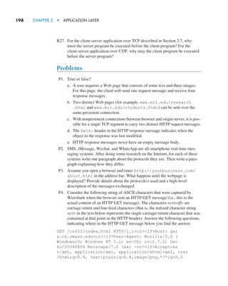 198     CHAPTER 2  •  APPLICATION LAYER
R27. For the client-server application over TCP described in Section 2.7, why
must the server program be executed before the client program? For the
client-server application over UDP, why may the client program be executed
before the server program?
Problems
P1. True or false?
a. A user requests a Web page that consists of some text and three images.
For this page, the client will send one request message and receive four
response messages.
b. Two distinct Web pages (for example, www.mit.edu/research
.html and www.mit.edu/students.html) can be sent over the
same persistent connection.
c. With nonpersistent connections between browser and origin server, it is pos-
sible for a single TCP segment to carry two distinct HTTP request messages.
d. The Date: header in the HTTP response message indicates when the
object in the response was last modified.
e. HTTP response messages never have an empty message body.
P2. SMS, iMessage, Wechat, and WhatsApp are all smartphone real-time mes-
saging systems. After doing some research on the Internet, for each of these
systems write one paragraph about the protocols they use. Then write a para-
graph explaining how they differ.
P3. Assume you open a browser and enter http://yourbusiness.com/
about.html in the address bar. What happens until the webpage is
­
displayed? Provide details about the protocol(s) used and a high-level
description of the messages exchanged.
P4. Consider the following string of ASCII characters that were captured by
Wireshark when the browser sent an HTTP GET message (i.e., this is the
actual content of an HTTP GET message). The characters crlf are
carriage return and line-feed characters (that is, the italized character string
cr in the text below represents the single carriage-return character that was
contained at that point in the HTTP header). Answer the following questions,
indicating where in the HTTP GET message below you find the answer.
GET /cs453/index.html HTTP/1.1crlfHost: gai
a.cs.umass.educrlfUser-Agent: Mozilla/5.0 (
Windows;U; Windows NT 5.1; en-US; rv:1.7.2) Gec
ko/20040804 Netscape/7.2 (ax) crlfAccept:ex
t/xml, application/xml, application/xhtml+xml, text
/html;q=0.9, text/plain;q=0.8,image/png,*/*;q=0.5
M02_KURO5469_08_GE_C02.indd 198 03/05/2021 15:50
 