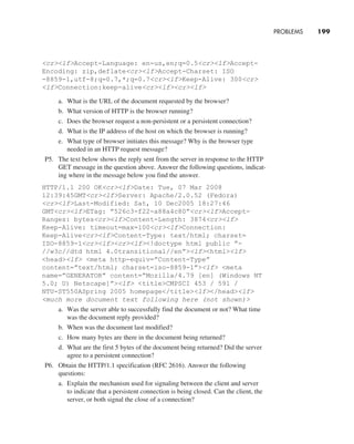 PROBLEMS     
199
crlfAccept-Language: en-us,en;q=0.5crlfAccept-
Encoding: zip,deflatecrlfAccept-Charset: ISO
-8859-1,utf-8;q=0.7,*;q=0.7crlfKeep-Alive: 300cr
lfConnection:keep-alivecrlfcrlf
a. What is the URL of the document requested by the browser?
b. What version of HTTP is the browser running?
c. Does the browser request a non-persistent or a persistent connection?
d. What is the IP address of the host on which the browser is running?
e. What type of browser initiates this message? Why is the browser type
needed in an HTTP request message?
P5. The text below shows the reply sent from the server in response to the HTTP
GET message in the question above. Answer the following questions, indicat-
ing where in the message below you find the answer.
HTTP/1.1 200 OKcrlfDate: Tue, 07 Mar 2008
12:39:45GMTcrlfServer: Apache/2.0.52 (Fedora)
crlfLast-Modified: Sat, 10 Dec2005 18:27:46
GMTcrlfETag: ”526c3-f22-a88a4c80”crlfAccept-
Ranges: bytescrlfContent-Length: 3874crlf
Keep-Alive: timeout=max=100crlfConnection:
Keep-AlivecrlfContent-Type: text/html; charset=
ISO-8859-1crlfcrlf!doctype html public ”-
//w3c//dtd html 4.0transitional//en”lfhtmllf
headlf meta http-equiv=”Content-Type”
content=”text/html; charset=iso-8859-1”lf meta
name=”GENERATOR” content=”Mozilla/4.79 [en] (Windows NT
5.0; U) Netscape]”lf titleCMPSCI 453 / 591 /
NTU-ST550ASpring 2005 homepage/titlelf/headlf
much more document text following here (not shown)
a. Was the server able to successfully find the document or not? What time
was the document reply provided?
b. When was the document last modified?
c. How many bytes are there in the document being returned?
d. What are the first 5 bytes of the document being returned? Did the server
agree to a persistent connection?
P6. Obtain the HTTP/1.1 specification (RFC 2616). Answer the following
questions:
a. Explain the mechanism used for signaling between the client and server
to indicate that a persistent connection is being closed. Can the client, the
server, or both signal the close of a connection?
M02_KURO5469_08_GE_C02.indd 199 03/05/2021 15:50
 