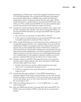 PROBLEMS     
201
­
handshaking) are 200 bits long. Assume that N parallel connections each get
1/N of the link bandwidth. Now, consider the HTTP protocol and suppose
that each downloaded object is 100 Kbits long, and that the initial down-
loaded object contains 10 referenced objects from the same sender. Would
parallel downloads via parallel instances of non-persistent HTTP make sense
in this case? Now consider persistent HTTP. Do you expect significant gains
over the non-persistent case? Justify and explain your answer.
P11. Consider the scenario introduced in the previous problem. Now, suppose that
the link is shared by Alice with Bob. Alice does not use parallel instances of
non-persistent HTTP while Bob uses non-persistent HTTP with five parallel
downloads each.
a. Does Alice have any advantage over Bob? Why or why not?
b. If Alice opens five parallel instances of non-persistent HTTP, then would
her parallel connections be beneficial? Why or why not?
P12. Write a simple TCP program for a server that accepts lines of input from a cli-
ent and prints the lines onto the server’s standard output. (You can do this by
modifying the TCPServer.py program in the text.) Compile and execute your
program. On any other machine that contains a Web browser, set the proxy
server in the browser to the host that is running your server program; also con-
figure the port number appropriately. Your browser should now send its GET
request messages to your server, and your server should display the messages
on its standard output. Use this platform to determine whether your browser
generates conditional GET messages for objects that are locally cached.
P13. Consider sending over HTTP/2 a Web page that consists of one video file
and three images. Suppose that the video clip is transported as 5000 frames,
and each image captures four frames.
a. If all the video frames are sent first without interleaving, how many
“frame times” are needed until all images are sent?
b. If frames are interleaved, how many frame times are needed until all three
images are sent?
P14. Consider the Web page in problem 13. Now HTTP/2 prioritization is
employed. Suppose all the images are given priority over the video clip, and
that the first image is given priority over the second image, the second image
over the third image, and so on. How many frame times will be needed until
the second image is sent?
P15. What is the difference between MAIL FROM: in SMTP and From: in the
mail message itself?
P16. How does SMTP mark the end of a message body? How about HTTP? Can
HTTP use the same method as SMTP to mark the end of a message body?
Explain.
M02_KURO5469_08_GE_C02.indd 201 03/05/2021 15:50
 