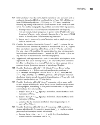 PROBLEMS     
203
P19. In this problem, we use the useful dig tool available on Unix and Linux hosts to
explore the hierarchy of DNS servers. Recall that in Figure 2.19, a DNS server
in the DNS hierarchy delegates a DNS query to a DNS server lower in the
hierarchy, by sending back to the DNS client the name of that lower-level DNS
server. First read the man page for dig, and then answer the following questions.
a. Starting with a root DNS server (from one of the root servers [a-m].
root-servers.net), initiate a sequence of queries for the IP address for your
department’s Web server by using dig. Show the list of the names of DNS
servers in the delegation chain in answering your query.
b. Repeat part (a) for several popular Web sites, such as google.com, yahoo
.com, or amazon.com.
P20. Consider the scenarios illustrated in Figures 2.12 and 2.13. Assume the rate
of the institutional network is Rl and that of the bottleneck link is Rb. Suppose
there are N clients requesting a file of size L with HTTP at the same time.
For what values of Rl would the file transfer takes less time when a proxy is
installed at the institutional network? (Assume the RTT between a client and
any other host in the institutional network is negligible.)
P21. Suppose that your department has a local DNS server for all computers in the
department. You are an ordinary user (i.e., not a network/system administra-
tor). Can you determine if an external Web site was likely accessed from a
computer in your department a couple of seconds ago? Explain.
P22. Consider distributing a file of F = 10 Gbits to N peers. The server has
an upload rate of us = 1 Gbps, and each peer has a download rate of
di = 200 Mbps and an upload rate of u. For N = 10, 100, and 1,000 and
u = 2 Mbps, 10 Mbps, and 100 Mbps, prepare a table giving the minimum
distribution time in seconds for each of the combinations of N and u for both
client-server distribution and P2P distribution.
P23. Consider distributing a file of F bits to N peers using a client-server archi-
tecture. Assume a fluid model where the server can simultaneously transmit
to multiple peers, transmitting to each peer at different rates, as long as the
combined rate does not exceed us.
a. Suppose that us/N … dmin. Specify a distribution scheme that has a distri-
bution time of NF/us.
b. Suppose that us/N Ú dmin. Specify a distribution scheme that has a distri-
bution time of F/dmin.
c. Conclude that the minimum distribution time is in general given by
max5NF/us, F/dmin6.
P24. Consider distributing a file of F bits to N peers using a P2P architecture.
Assume a fluid model. For simplicity assume that dmin is very large, so that
peer download bandwidth is never a bottleneck.
a. Suppose that us … (us + u1 + . . . + uN)/N. Specify a distribution
scheme that has a distribution time of F/us.
M02_KURO5469_08_GE_C02.indd 203 03/05/2021 15:50
 