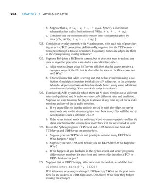 204     CHAPTER 2  •  APPLICATION LAYER
b. Suppose that us Ú (us + u1 + . . . + uN)/N. Specify a distribution
scheme that has a distribution time of NF/(us + u1 + . . . + uN).
c. Conclude that the minimum distribution time is in general given by
max5F/us, NF/(us + u1 + . . . + uN)6.
P25. Consider an overlay network with N active peers, with each pair of peers hav-
ing an active TCP connection. Additionally, suppose that the TCP connec-
tions pass through a total of M routers. How many nodes and edges are there
in the corresponding overlay network?
P26. Suppose Bob joins a BitTorrent torrent, but he does not want to upload any
data to any other peers (he wants to be a so-called free-rider).
a. Alice who has been using BitTorrent tells Bob that he cannot receive a
complete copy of the file that is shared by the swarm. Is Alice correct or
not? Why?
b. Charlie claims that Alice is wrong and that he has even been using a col-
lection of multiple computers (with distinct IP addresses) in the computer
lab in his department to make his downloads faster, using some additional
coordination scripting. What could his script have done?
P27. Consider a DASH system for which there are N video versions (at N different
rates and qualities) and N audio versions (at N different rates and qualities).
Suppose we want to allow the player to choose at any time any of the N video
versions and any of the N audio versions.
a. If we create files so that the audio is mixed in with the video, so server
sends only one media stream at given time, how many files will the server
need to store (each a different URL)?
b. If the server instead sends the audio and video streams separately and has the
client synchronize the streams, how many files will the server need to store?
P28. Install the Python programs TCPClient and UDPClient on one host and
TCPServer and UDPServer on another host.
a. Suppose you run TCPServer and you try to connect using UDPClient.
What happens? Why?
b. Suppose you run UDPClient before you run UDPServer. What happens?
Why?
c. What happens if you hardwire in the python client and server programs
different port numbers for the client and server sides in either a TCP or
UDP client-server pair?
P29. Suppose that in UDPClient.py, after we create the socket, we add the line:
clientSocket.bind((’’, 5432))
Will it become necessary to change UDPServer.py? What are the port num-
bers for the sockets in UDPClient and UDPServer? What were they before
making this change?
M02_KURO5469_08_GE_C02.indd 204 03/05/2021 15:50
 