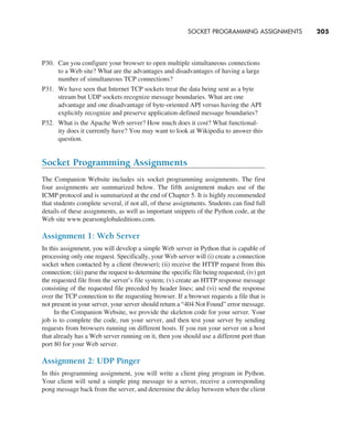 SOCKET PROGRAMMING ASSIGNMENTS     
205
P30. Can you configure your browser to open multiple simultaneous connections
to a Web site? What are the advantages and disadvantages of having a large
number of simultaneous TCP connections?
P31. We have seen that Internet TCP sockets treat the data being sent as a byte
stream but UDP sockets recognize message boundaries. What are one
advantage and one disadvantage of byte-oriented API versus having the API
explicitly recognize and preserve application-defined message boundaries?
P32. What is the Apache Web server? How much does it cost? What functional-
ity does it currently have? You may want to look at Wikipedia to answer this
question.
Socket Programming Assignments
The Companion Website includes six socket programming assignments. The first
four assignments are summarized below. The fifth assignment makes use of the
ICMP protocol and is summarized at the end of Chapter 5. It is highly recommended
that students complete several, if not all, of these assignments. Students can find full
details of these assignments, as well as important snippets of the Python code, at the
Web site www.pearsonglobaleditions.com.
Assignment 1: Web Server
In this assignment, you will develop a simple Web server in Python that is capable of
processing only one request. Specifically, your Web server will (i) create a connection
socket when contacted by a client (browser); (ii) receive the HTTP request from this
connection; (iii) parse the request to determine the specific file being requested; (iv) get
the requested file from the server’s file system; (v) create an HTTP response message
consisting of the requested file preceded by header lines; and (vi) send the response
over the TCP connection to the requesting browser. If a browser requests a file that is
not present in your server, your server should return a “404 Not Found” error message.
In the Companion Website, we provide the skeleton code for your server. Your
job is to complete the code, run your server, and then test your server by sending
requests from browsers running on different hosts. If you run your server on a host
that already has a Web server running on it, then you should use a different port than
port 80 for your Web server.
Assignment 2: UDP Pinger
In this programming assignment, you will write a client ping program in Python.
Your client will send a simple ping message to a server, receive a corresponding
pong message back from the server, and determine the delay between when the client
M02_KURO5469_08_GE_C02.indd 205 03/05/2021 15:50
 
