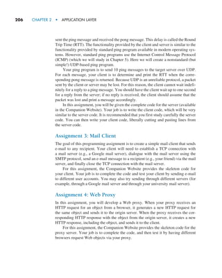 206     CHAPTER 2  •  APPLICATION LAYER
sent the ping message and received the pong message. This delay is called the Round
Trip Time (RTT). The functionality provided by the client and server is similar to the
functionality provided by standard ping program available in modern operating sys-
tems. However, standard ping programs use the Internet Control Message Protocol
(ICMP) (which we will study in Chapter 5). Here we will create a nonstandard (but
simple!) UDP-based ping program.
Your ping program is to send 10 ping messages to the target server over UDP.
For each message, your client is to determine and print the RTT when the corre-
sponding pong message is returned. Because UDP is an unreliable protocol, a packet
sent by the client or server may be lost. For this reason, the client cannot wait indefi-
nitely for a reply to a ping message. You should have the client wait up to one second
for a reply from the server; if no reply is received, the client should assume that the
packet was lost and print a message accordingly.
In this assignment, you will be given the complete code for the server (available
in the Companion Website). Your job is to write the client code, which will be very
similar to the server code. It is recommended that you first study carefully the server
code. You can then write your client code, liberally cutting and pasting lines from
the server code.
Assignment 3: Mail Client
The goal of this programming assignment is to create a simple mail client that sends
e-mail to any recipient. Your client will need to establish a TCP connection with
a mail server (e.g., a Google mail server), dialogue with the mail server using the
SMTP protocol, send an e-mail message to a recipient (e.g., your friend) via the mail
server, and finally close the TCP connection with the mail server.
For this assignment, the Companion Website provides the skeleton code for
your client. Your job is to complete the code and test your client by sending e-mail
to different user accounts. You may also try sending through different servers (for
example, through a Google mail server and through your university mail server).
Assignment 4: Web Proxy
In this assignment, you will develop a Web proxy. When your proxy receives an
HTTP request for an object from a browser, it generates a new HTTP request for
the same object and sends it to the origin server. When the proxy receives the cor-
responding HTTP response with the object from the origin server, it creates a new
HTTP response, including the object, and sends it to the client.
For this assignment, the Companion Website provides the skeleton code for the
proxy server. Your job is to complete the code, and then test it by having different
browsers request Web objects via your proxy.
M02_KURO5469_08_GE_C02.indd 206 03/05/2021 15:50
 