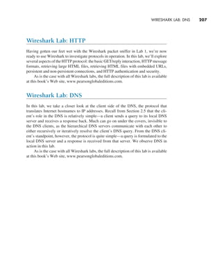 WIRESHARK LAB: DNS     
207
Wireshark Lab: HTTP
Having gotten our feet wet with the Wireshark packet sniffer in Lab 1, we’re now
ready to use Wireshark to investigate protocols in operation. In this lab, we’ll explore
several aspects of the HTTP protocol: the basic GET/reply interaction, HTTP message
formats, retrieving large HTML files, retrieving HTML files with embedded URLs,
persistent and non-persistent connections, and HTTP authentication and security.
As is the case with all Wireshark labs, the full description of this lab is available
at this book’s Web site, www.pearsonglobaleditions.com.
Wireshark Lab: DNS
In this lab, we take a closer look at the client side of the DNS, the protocol that
translates Internet hostnames to IP addresses. Recall from Section 2.5 that the cli-
ent’s role in the DNS is relatively simple—a client sends a query to its local DNS
server and receives a response back. Much can go on under the covers, invisible to
the DNS clients, as the hierarchical DNS servers communicate with each other to
either recursively or iteratively resolve the client’s DNS query. From the DNS cli-
ent’s standpoint, however, the protocol is quite simple—a query is formulated to the
local DNS server and a response is received from that server. We observe DNS in
action in this lab.
As is the case with all Wireshark labs, the full description of this lab is available
at this book’s Web site, www.pearsonglobaleditions.com.
M02_KURO5469_08_GE_C02.indd 207 03/05/2021 15:50
 