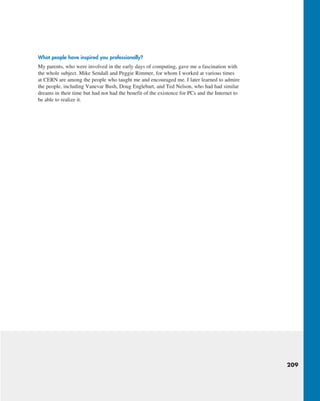 209
What people have inspired you professionally?
My parents, who were involved in the early days of computing, gave me a fascination with
the whole subject. Mike Sendall and Peggie Rimmer, for whom I worked at various times
at CERN are among the people who taught me and encouraged me. I later learned to admire
the people, including Vanevar Bush, Doug Englebart, and Ted Nelson, who had had similar
dreams in their time but had not had the benefit of the existence for PCs and the Internet to
be able to realize it.
M02_KURO5469_08_GE_C02.indd 209 03/05/2021 15:50
 