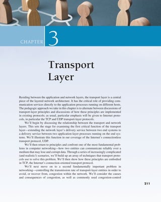 211
211
Residing between the application and network layers, the transport layer is a central
piece of the layered network architecture. It has the critical role of providing com-
munication services directly to the application processes running on different hosts.
The pedagogic approach we take in this chapter is to alternate between discussions of
transport-layer principles and discussions of how these principles are implemented
in existing protocols; as usual, particular emphasis will be given to Internet proto-
cols, in particular the TCP and UDP transport-layer protocols.
We’ll begin by discussing the relationship between the transport and network
layers. This sets the stage for examining the first critical function of the transport
layer—extending the network layer’s delivery service between two end systems to
a delivery service between two application-layer processes running on the end sys-
tems. We’ll illustrate this function in our coverage of the Internet’s connectionless
transport protocol, UDP.
We’ll then return to principles and confront one of the most fundamental prob-
lems in computer networking—how two entities can communicate reliably over a
medium that may lose and corrupt data. Through a series of increasingly complicated
(and realistic!) scenarios, we’ll build up an array of techniques that transport proto-
cols use to solve this problem. We’ll then show how these principles are embodied
in TCP, the Internet’s connection-oriented transport protocol.
We’ll next move on to a second fundamentally important problem in
networking—controlling the transmission rate of transport-layer entities in order to
avoid, or recover from, congestion within the network. We’ll consider the causes
and consequences of congestion, as well as commonly used congestion-control
Transport
Layer
3
CHAPTER
211
M03_KURO5469_08_GE_C03.indd 211 08/05/2021 13:57
 