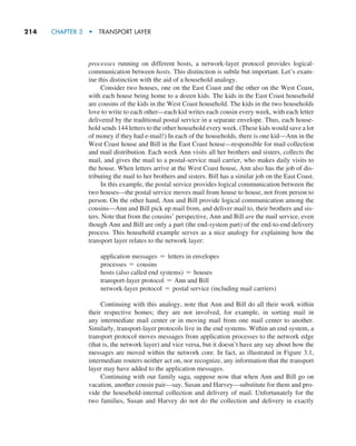 214     CHAPTER 3  •  TRANSPORT LAYER
processes running on different hosts, a network-layer protocol provides logical-
communication between hosts. This distinction is subtle but important. Let’s exam-
ine this distinction with the aid of a household analogy.
Consider two houses, one on the East Coast and the other on the West Coast,
with each house being home to a dozen kids. The kids in the East Coast household
are cousins of the kids in the West Coast household. The kids in the two households
love to write to each other—each kid writes each cousin every week, with each letter
delivered by the traditional postal service in a separate envelope. Thus, each house-
hold sends 144 letters to the other household every week. (These kids would save a lot
of money if they had e-mail!) In each of the households, there is one kid—Ann in the
West Coast house and Bill in the East Coast house—responsible for mail collection
and mail distribution. Each week Ann visits all her brothers and sisters, collects the
mail, and gives the mail to a postal-service mail carrier, who makes daily visits to
the house. When letters arrive at the West Coast house, Ann also has the job of dis-
tributing the mail to her brothers and sisters. Bill has a similar job on the East Coast.
In this example, the postal service provides logical communication between the
two houses—the postal service moves mail from house to house, not from person to
person. On the other hand, Ann and Bill provide logical communication among the
cousins—Ann and Bill pick up mail from, and deliver mail to, their brothers and sis-
ters. Note that from the cousins’ perspective, Ann and Bill are the mail service, even
though Ann and Bill are only a part (the end-system part) of the end-to-end delivery
process. This household example serves as a nice analogy for explaining how the
transport layer relates to the network layer:
application messages = letters in envelopes
processes = cousins
hosts (also called end systems) = houses
transport-layer protocol = Ann and Bill
network-layer protocol = postal service (including mail carriers)
Continuing with this analogy, note that Ann and Bill do all their work within
their respective homes; they are not involved, for example, in sorting mail in
any intermediate mail center or in moving mail from one mail center to another.
Similarly, transport-layer protocols live in the end systems. Within an end system, a
transport protocol moves messages from application processes to the network edge
(that is, the network layer) and vice versa, but it doesn’t have any say about how the
messages are moved within the network core. In fact, as illustrated in Figure 3.1,
intermediate routers neither act on, nor recognize, any information that the transport
layer may have added to the application messages.
Continuing with our family saga, suppose now that when Ann and Bill go on
vacation, another cousin pair—say, Susan and Harvey—substitute for them and pro-
vide the household-internal collection and delivery of mail. Unfortunately for the
two families, Susan and Harvey do not do the collection and delivery in exactly
M03_KURO5469_08_GE_C03.indd 214 08/05/2021 13:57
 