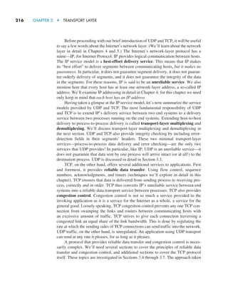216     CHAPTER 3  •  TRANSPORT LAYER
Before proceeding with our brief introduction of UDP and TCP, it will be useful
to say a few words about the Internet’s network layer. (We’ll learn about the network
layer in detail in Chapters 4 and 5.) The Internet’s network-layer protocol has a
name—IP, for Internet Protocol. IP provides logical communication between hosts.
The IP service model is a best-effort delivery service. This means that IP makes
its “best effort” to deliver segments between communicating hosts, but it makes no
guarantees. In particular, it does not guarantee segment delivery, it does not guaran-
tee orderly delivery of segments, and it does not guarantee the integrity of the data
in the segments. For these reasons, IP is said to be an unreliable service. We also
mention here that every host has at least one network-layer address, a so-called IP
address. We’ll examine IP addressing in detail in Chapter 4; for this chapter we need
only keep in mind that each host has an IP address.
Having taken a glimpse at the IP service model, let’s now summarize the service
models provided by UDP and TCP. The most fundamental responsibility of UDP
and TCP is to extend IP’s delivery service between two end systems to a delivery
service between two processes running on the end systems. Extending host-to-host
delivery to process-to-process delivery is called transport-layer multiplexing and
demultiplexing. We’ll discuss transport-layer multiplexing and demultiplexing in
the next section. UDP and TCP also provide integrity checking by including error-
detection fields in their segments’ headers. These two minimal transport-layer
services—process-to-process data delivery and error checking—are the only two
services that UDP provides! In particular, like IP, UDP is an unreliable service—it
does not guarantee that data sent by one process will arrive intact (or at all!) to the
destination process. UDP is discussed in detail in Section 3.3.
TCP, on the other hand, offers several additional services to applications. First
and foremost, it provides reliable data transfer. Using flow control, sequence
numbers, acknowledgments, and timers (techniques we’ll explore in detail in this
chapter), TCP ensures that data is delivered from sending process to receiving pro-
cess, correctly and in order. TCP thus converts IP’s unreliable service between end
systems into a reliable data transport service between processes. TCP also provides
congestion control. Congestion control is not so much a service provided to the
invoking application as it is a service for the Internet as a whole, a service for the
general good. Loosely speaking, TCP congestion control prevents any one TCP con-
nection from swamping the links and routers between communicating hosts with
an excessive amount of traffic. TCP strives to give each connection traversing a
congested link an equal share of the link bandwidth. This is done by regulating the
rate at which the sending sides of TCP connections can send traffic into the network.
UDP traffic, on the other hand, is unregulated. An application using UDP transport
can send at any rate it pleases, for as long as it pleases.
A protocol that provides reliable data transfer and congestion control is neces-
sarily complex. We’ll need several sections to cover the principles of reliable data
transfer and congestion control, and additional sections to cover the TCP protocol
itself. These topics are investigated in Sections 3.4 through 3.7. The approach taken
M03_KURO5469_08_GE_C03.indd 216 08/05/2021 13:57
 