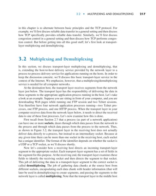 3.2  •   Multiplexing and Demultiplexing     
217
in this chapter is to alternate between basic principles and the TCP protocol. For
example, we’ll first discuss reliable data transfer in a general setting and then discuss
how TCP specifically provides reliable data transfer. Similarly, we’ll first discuss
congestion control in a general setting and then discuss how TCP performs conges-
tion control. But before getting into all this good stuff, let’s first look at transport-
layer multiplexing and demultiplexing.
3.2 Multiplexing and Demultiplexing
In this section, we discuss transport-layer multiplexing and demultiplexing, that
is, extending the host-to-host delivery service provided by the network layer to a
process-to-process delivery service for applications running on the hosts. In order to
keep the discussion concrete, we’ll discuss this basic transport-layer service in the
context of the Internet. We emphasize, however, that a multiplexing/demultiplexing
service is needed for all computer networks.
At the destination host, the transport layer receives segments from the network
layer just below. The transport layer has the responsibility of delivering the data in
these segments to the appropriate application process running in the host. Let’s take
a look at an example. Suppose you are sitting in front of your computer, and you are
downloading Web pages while running one FTP session and two Telnet sessions.
You therefore have four network application processes running—two Telnet pro-
cesses, one FTP process, and one HTTP process. When the transport layer in your
computer receives data from the network layer below, it needs to direct the received
data to one of these four processes. Let’s now examine how this is done.
First recall from Section 2.7 that a process (as part of a network application)
can have one or more sockets, doors through which data passes from the network to
the process and through which data passes from the process to the network. Thus,
as shown in Figure 3.2, the transport layer in the receiving host does not actually
deliver data directly to a process, but instead to an intermediary socket. Because at
any given time there can be more than one socket in the receiving host, each socket
has a unique identifier. The format of the identifier depends on whether the socket is
a UDP or a TCP socket, as we’ll discuss shortly.
Now let’s consider how a receiving host directs an incoming transport-layer
segment to the appropriate socket. Each transport-layer segment has a set of fields in
the segment for this purpose. At the receiving end, the transport layer examines these
fields to identify the receiving socket and then directs the segment to that socket.
This job of delivering the data in a transport-layer segment to the correct socket is
called demultiplexing. The job of gathering data chunks at the source host from
different sockets, encapsulating each data chunk with header information (that will
later be used in demultiplexing) to create segments, and passing the segments to the
network layer is called multiplexing. Note that the transport layer in the middle host
M03_KURO5469_08_GE_C03.indd 217 08/05/2021 13:57
 