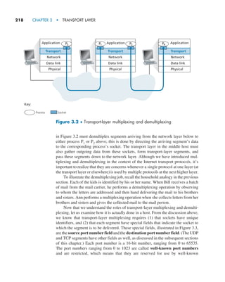 218     CHAPTER 3  •  TRANSPORT LAYER
in Figure 3.2 must demultiplex segments arriving from the network layer below to
either process P1 or P2 above; this is done by directing the arriving segment’s data
to the corresponding process’s socket. The transport layer in the middle host must
also gather outgoing data from these sockets, form transport-layer segments, and
pass these segments down to the network layer. Although we have introduced mul-
tiplexing and demultiplexing in the context of the Internet transport protocols, it’s
important to realize that they are concerns whenever a single protocol at one layer (at
the transport layer or elsewhere) is used by multiple protocols at the next higher layer.
To illustrate the demultiplexing job, recall the household analogy in the previous
section. Each of the kids is identified by his or her name. When Bill receives a batch
of mail from the mail carrier, he performs a demultiplexing operation by observing
to whom the letters are addressed and then hand delivering the mail to his brothers
and sisters. Ann performs a multiplexing operation when she collects letters from her
brothers and sisters and gives the collected mail to the mail person.
Now that we understand the roles of transport-layer multiplexing and demulti-
plexing, let us examine how it is actually done in a host. From the discussion above,
we know that transport-layer multiplexing requires (1) that sockets have unique
identifiers, and (2) that each segment have special fields that indicate the socket to
which the segment is to be delivered. These special fields, illustrated in Figure 3.3,
are the source port number field and the destination port number field. (The UDP
and TCP segments have other fields as well, as discussed in the subsequent sections
of this chapter.) Each port number is a 16-bit number, ranging from 0 to 65535.
The port numbers ranging from 0 to 1023 are called well-known port numbers
and are restricted, which means that they are reserved for use by well-known
Network
Key:
Process Socket
Data link
Physical
Transport
Application
Network
Application
Data link
Physical
Transport
Network
Data link
Physical
Transport
P3 P2
P1 P4
Application
Figure 3.2 ♦ Transport-layer multiplexing and demultiplexing
M03_KURO5469_08_GE_C03.indd 218 08/05/2021 13:57
 