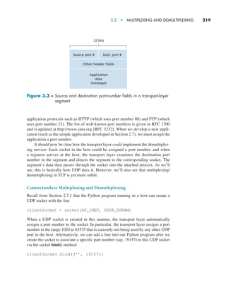 3.2  •   Multiplexing and Demultiplexing     
219
application protocols such as HTTP (which uses port number 80) and FTP (which
uses port number 21). The list of well-known port numbers is given in RFC 1700
and is updated at http://www.iana.org [RFC 3232]. When we develop a new appli-
cation (such as the simple application developed in Section 2.7), we must assign the
application a port number.
It should now be clear how the transport layer could implement the demultiplex-
ing service: Each socket in the host could be assigned a port number, and when
a segment arrives at the host, the transport layer examines the destination port
number in the segment and directs the segment to the corresponding socket. The
segment’s data then passes through the socket into the attached process. As we’ll
see, this is basically how UDP does it. However, we’ll also see that multiplexing/
demultiplexing in TCP is yet more subtle.
Connectionless Multiplexing and Demultiplexing
Recall from Section 2.7.1 that the Python program running in a host can create a
UDP socket with the line
clientSocket = socket(AF_INET, SOCK_DGRAM)
When a UDP socket is created in this manner, the transport layer automatically
assigns a port number to the socket. In particular, the transport layer assigns a port
number in the range 1024 to 65535 that is currently not being used by any other UDP
port in the host. Alternatively, we can add a line into our Python program after we
create the socket to associate a specific port number (say, 19157) to this UDP socket
via the socket bind() method:
clientSocket.bind((’’, 19157))
Source port #
32 bits
Dest. port #
Other header fields
Application
data
(message)
Figure 3.3 ♦ 
Source and destination port-number fields in a transport-layer
segment
M03_KURO5469_08_GE_C03.indd 219 08/05/2021 13:57
 