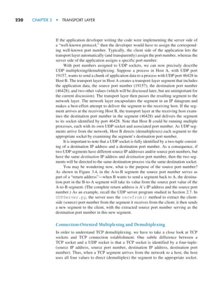 220     CHAPTER 3  •  TRANSPORT LAYER
If the application developer writing the code were implementing the server side of
a “well-known protocol,” then the developer would have to assign the correspond-
ing well-known port number. Typically, the client side of the application lets the
transport layer automatically (and transparently) assign the port number, whereas the
server side of the application assigns a specific port number.
With port numbers assigned to UDP sockets, we can now precisely describe
UDP multiplexing/demultiplexing. Suppose a process in Host A, with UDP port
19157, wants to send a chunk of application data to a process with UDP port 46428 in
Host B. The transport layer in Host A creates a transport-layer segment that includes
the application data, the source port number (19157), the destination port number
(46428), and two other values (which will be discussed later, but are unimportant for
the current discussion). The transport layer then passes the resulting segment to the
network layer. The network layer encapsulates the segment in an IP datagram and
makes a best-effort attempt to deliver the segment to the receiving host. If the seg-
ment arrives at the receiving Host B, the transport layer at the receiving host exam-
ines the destination port number in the segment (46428) and delivers the segment
to its socket identified by port 46428. Note that Host B could be running multiple
processes, each with its own UDP socket and associated port number. As UDP seg-
ments arrive from the network, Host B directs (demultiplexes) each segment to the
appropriate socket by examining the segment’s destination port number.
It is important to note that a UDP socket is fully identified by a two-tuple consist-
ing of a destination IP address and a destination port number. As a consequence, if
two UDP segments have different source IP addresses and/or source port numbers, but
have the same destination IP address and destination port number, then the two seg-
ments will be directed to the same destination process via the same destination socket.
You may be wondering now, what is the purpose of the source port number?
As shown in Figure 3.4, in the A-to-B segment the source port number serves as
part of a “return address”—when B wants to send a segment back to A, the destina-
tion port in the B-to-A segment will take its value from the source port value of the
A-to-B segment. (The complete return address is A’s IP address and the source port
number.) As an example, recall the UDP server program studied in Section 2.7. In
UDPServer.py, the server uses the recvfrom() method to extract the client-
side (source) port number from the segment it receives from the client; it then sends
a new segment to the client, with the extracted source port number serving as the
destination port number in this new segment.
Connection-Oriented Multiplexing and Demultiplexing
In order to understand TCP demultiplexing, we have to take a close look at TCP
sockets and TCP connection establishment. One subtle difference between a
TCP socket and a UDP socket is that a TCP socket is identified by a four-tuple:
(source IP address, source port number, destination IP address, destination port
number). Thus, when a TCP segment arrives from the network to a host, the host
uses all four values to direct (demultiplex) the segment to the appropriate socket.
M03_KURO5469_08_GE_C03.indd 220 08/05/2021 13:57
 