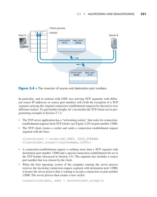 3.2  •   Multiplexing and Demultiplexing     
221
In particular, and in contrast with UDP, two arriving TCP segments with differ-
ent source IP addresses or source port numbers will (with the exception of a TCP
segment carrying the original connection-establishment request) be directed to two
different sockets. To gain further insight, let’s reconsider the TCP client-server pro-
gramming example in Section 2.7.2:
• The TCP server application has a “welcoming socket,” that waits for connection-
establishment requests from TCP clients (see Figure 2.29) on port number 12000.
• The TCP client creates a socket and sends a connection establishment request
segment with the lines:
clientSocket = socket(AF_INET, SOCK_STREAM)
clientSocket.connect((serverName,12000))
• A connection-establishment request is nothing more than a TCP segment with
destination port number 12000 and a special connection-establishment bit set in
the TCP header (discussed in Section 3.5). The segment also includes a source
port number that was chosen by the client.
• When the host operating system of the computer running the server process
receives the incoming connection-request segment with destination port 12000,
it locates the server process that is waiting to accept a connection on port number
12000. The server process then creates a new socket:
connectionSocket, addr = serverSocket.accept()
Host A
Client process
Socket
Server B
source port:
19157
dest. port:
46428
source port:
46428
dest. port:
19157
Figure 3.4 ♦ The inversion of source and destination port numbers
M03_KURO5469_08_GE_C03.indd 221 08/05/2021 13:57
 