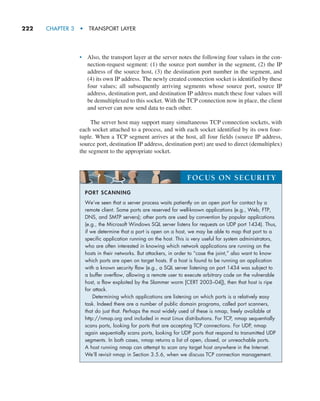 222     CHAPTER 3  •  TRANSPORT LAYER
• Also, the transport layer at the server notes the following four values in the con-
nection-request segment: (1) the source port number in the segment, (2) the IP
address of the source host, (3) the destination port number in the segment, and
(4) its own IP address. The newly created connection socket is identified by these
four values; all subsequently arriving segments whose source port, source IP
address, destination port, and destination IP address match these four values will
be demultiplexed to this socket. With the TCP connection now in place, the client
and server can now send data to each other.
The server host may support many simultaneous TCP connection sockets, with
each socket attached to a process, and with each socket identified by its own four-
tuple. When a TCP segment arrives at the host, all four fields (source IP address,
source port, destination IP address, destination port) are used to direct (demultiplex)
the segment to the appropriate socket.
PORT SCANNING
We’ve seen that a server process waits patiently on an open port for contact by a
remote client. Some ports are reserved for well-known applications (e.g., Web, FTP,
DNS, and SMTP servers); other ports are used by convention by popular applications
(e.g., the Microsoft Windows SQL server listens for requests on UDP port 1434). Thus,
if we determine that a port is open on a host, we may be able to map that port to a
specific application running on the host. This is very useful for system administrators,
who are often interested in knowing which network applications are running on the
hosts in their networks. But attackers, in order to “case the joint,” also want to know
which ports are open on target hosts. If a host is found to be running an application
with a known security flaw (e.g., a SQL server listening on port 1434 was subject to
a buffer overflow, allowing a remote user to execute arbitrary code on the vulnerable
host, a flaw exploited by the Slammer worm [CERT 2003–04]), then that host is ripe
for attack.
Determining which applications are listening on which ports is a relatively easy
task. Indeed there are a number of public domain programs, called port scanners,
that do just that. Perhaps the most widely used of these is nmap, freely available at
http://nmap.org and included in most Linux distributions. For TCP, nmap sequentially
scans ports, looking for ports that are accepting TCP connections. For UDP, nmap
again sequentially scans ports, looking for UDP ports that respond to transmitted UDP
segments. In both cases, nmap returns a list of open, closed, or unreachable ports.
A host running nmap can attempt to scan any target host anywhere in the Internet.
We’ll revisit nmap in Section 3.5.6, when we discuss TCP connection management.
FOCUS ON SECURITY
M03_KURO5469_08_GE_C03.indd 222 08/05/2021 13:57
 