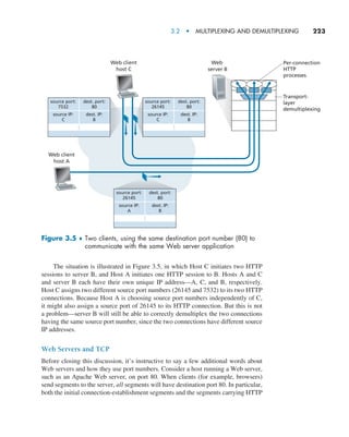 3.2  •   Multiplexing and Demultiplexing     
223
The situation is illustrated in Figure 3.5, in which Host C initiates two HTTP
sessions to server B, and Host A initiates one HTTP session to B. Hosts A and C
and server B each have their own unique IP address—A, C, and B, respectively.
Host C assigns two different source port numbers (26145 and 7532) to its two HTTP
connections. Because Host A is choosing source port numbers independently of C,
it might also assign a source port of 26145 to its HTTP connection. But this is not
a problem—server B will still be able to correctly demultiplex the two connections
having the same source port number, since the two connections have different source
IP addresses.
Web Servers and TCP
Before closing this discussion, it’s instructive to say a few additional words about
Web servers and how they use port numbers. Consider a host running a Web server,
such as an Apache Web server, on port 80. When clients (for example, browsers)
send segments to the server, all segments will have destination port 80. In particular,
both the initial connection-establishment segments and the segments carrying HTTP
source port:
7532
dest. port:
80
source IP:
C
dest. IP:
B
source port:
26145
dest. port:
80
source IP:
C
dest. IP:
B
source port:
26145
dest. port:
80
source IP:
A
dest. IP:
B
Per-connection
HTTP
processes
Transport-
layer
demultiplexing
Web
server B
Web client
host C
Web client
host A
Figure 3.5 ♦ 
Two clients, using the same destination port number (80) to
communicate with the same Web server application
M03_KURO5469_08_GE_C03.indd 223 08/05/2021 13:57
 